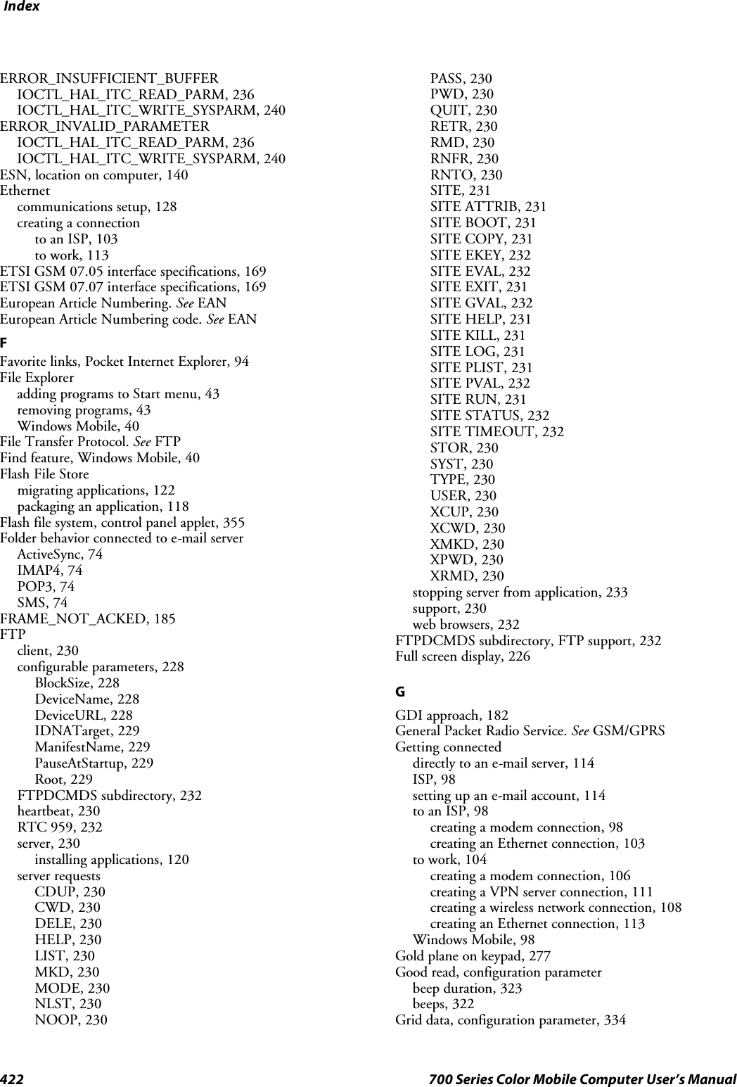 Index422 700 Series Color Mobile Computer User’s ManualERROR_INSUFFICIENT_BUFFERIOCTL_HAL_ITC_READ_PARM, 236IOCTL_HAL_ITC_WRITE_SYSPARM, 240ERROR_INVALID_PARAMETERIOCTL_HAL_ITC_READ_PARM, 236IOCTL_HAL_ITC_WRITE_SYSPARM, 240ESN, location on computer, 140Ethernetcommunications setup, 128creating a connectionto an ISP, 103to work, 113ETSI GSM 07.05 interface specifications, 169ETSI GSM 07.07 interface specifications, 169European Article Numbering. See EANEuropean Article Numbering code. See EANFFavorite links, Pocket Internet Explorer, 94File Exploreradding programs to Start menu, 43removing programs, 43Windows Mobile, 40File Transfer Protocol. See FTPFind feature, Windows Mobile, 40Flash File Storemigrating applications, 122packaging an application, 118Flash file system, control panel applet, 355Folder behavior connected to e-mail serverActiveSync, 74IMAP4, 74POP3, 74SMS, 74FRAME_NOT_ACKED, 185FTPclient, 230configurable parameters, 228BlockSize, 228DeviceName, 228DeviceURL, 228IDNATarget, 229ManifestName, 229PauseAtStartup, 229Root, 229FTPDCMDS subdirectory, 232heartbeat, 230RTC 959, 232server, 230installing applications, 120server requestsCDUP, 230CWD, 230DELE, 230HELP, 230LIST, 230MKD, 230MODE, 230NLST, 230NOOP, 230PASS, 230PWD, 230QUIT, 230RETR, 230RMD, 230RNFR, 230RNTO, 230SITE, 231SITE ATTRIB, 231SITE BOOT, 231SITE COPY, 231SITE EKEY, 232SITE EVAL, 232SITE EXIT, 231SITE GVAL, 232SITE HELP, 231SITE KILL, 231SITE LOG, 231SITE PLIST, 231SITE PVAL, 232SITE RUN, 231SITE STATUS, 232SITE TIMEOUT, 232STOR, 230SYST, 230TYPE, 230USER, 230XCUP, 230XCWD, 230XMKD, 230XPWD, 230XRMD, 230stopping server from application, 233support, 230web browsers, 232FTPDCMDS subdirectory, FTP support, 232Full screen display, 226GGDI approach, 182General Packet Radio Service. See GSM/GPRSGetting connecteddirectly to an e-mail server, 114ISP, 98setting up an e-mail account, 114to an ISP, 98creating a modem connection, 98creating an Ethernet connection, 103to work, 104creating a modem connection, 106creating a VPN server connection, 111creating a wireless network connection, 108creating an Ethernet connection, 113Windows Mobile, 98Gold plane on keypad, 277Good read, configuration parameterbeep duration, 323beeps, 322Grid data, configuration parameter, 334