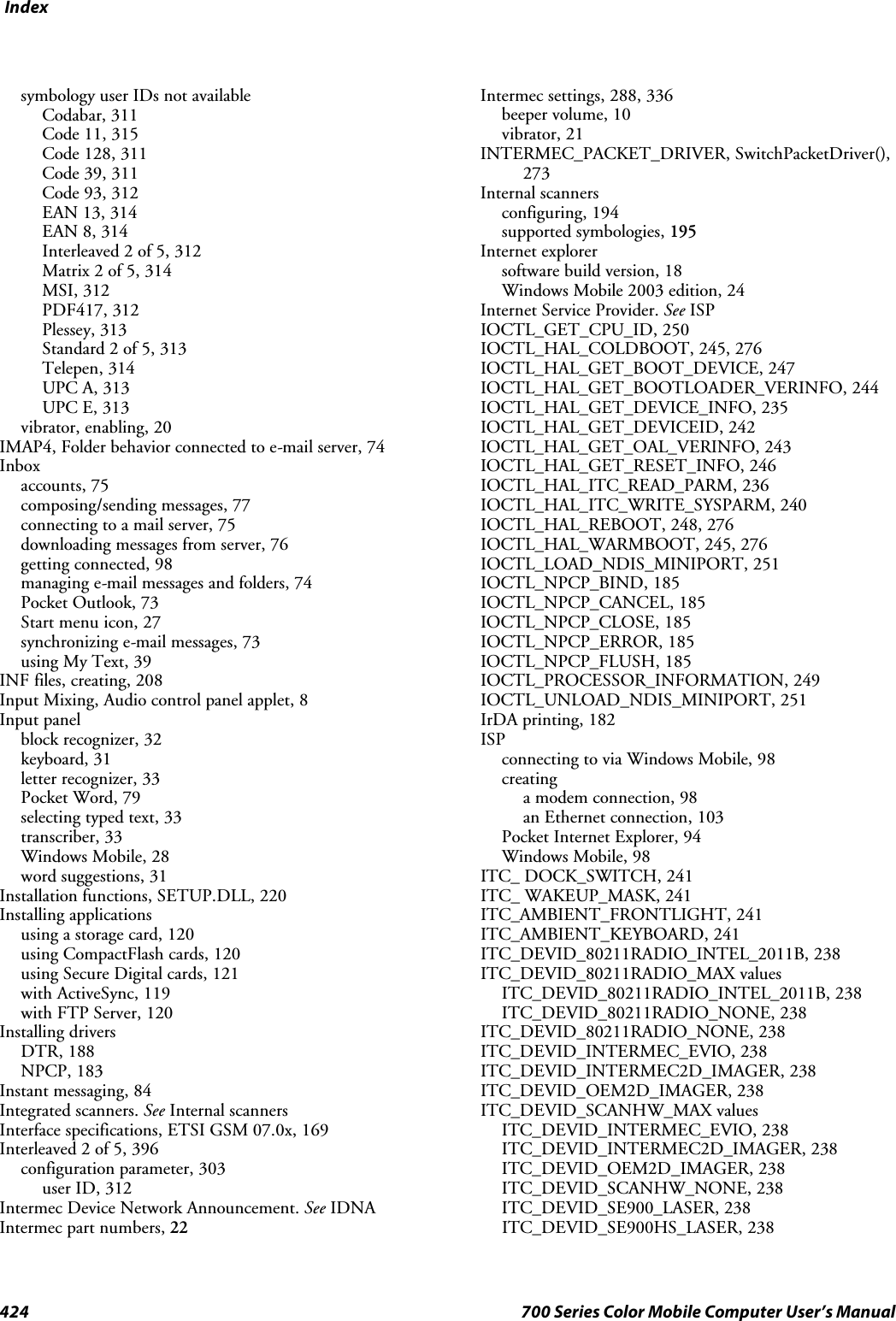 Index424 700 Series Color Mobile Computer User’s Manualsymbology user IDs not availableCodabar, 311Code 11, 315Code 128, 311Code 39, 311Code 93, 312EAN 13, 314EAN 8, 314Interleaved 2 of 5, 312Matrix 2 of 5, 314MSI, 312PDF417, 312Plessey, 313Standard 2 of 5, 313Telepen, 314UPC A, 313UPC E, 313vibrator, enabling, 20IMAP4, Folder behavior connected to e-mail server, 74Inboxaccounts, 75composing/sending messages, 77connecting to a mail server, 75downloading messages from server, 76getting connected, 98managing e-mail messages and folders, 74Pocket Outlook, 73Start menu icon, 27synchronizing e-mail messages, 73using My Text, 39INF files, creating, 208Input Mixing, Audio control panel applet, 8Input panelblock recognizer, 32keyboard, 31letter recognizer, 33Pocket Word, 79selecting typed text, 33transcriber, 33Windows Mobile, 28word suggestions, 31Installation functions, SETUP.DLL, 220Installing applicationsusing a storage card, 120using CompactFlash cards, 120using Secure Digital cards, 121with ActiveSync, 119with FTP Server, 120Installing driversDTR, 188NPCP, 183Instant messaging, 84Integrated scanners. See Internal scannersInterface specifications, ETSI GSM 07.0x, 169Interleaved 2 of 5, 396configuration parameter, 303user ID, 312Intermec Device Network Announcement. See IDNAIntermec part numbers, 22Intermec settings, 288, 336beeper volume, 10vibrator, 21INTERMEC_PACKET_DRIVER, SwitchPacketDriver(),273Internal scannersconfiguring, 194supported symbologies, 195Internet explorersoftware build version, 18Windows Mobile 2003 edition, 24Internet Service Provider. See ISPIOCTL_GET_CPU_ID, 250IOCTL_HAL_COLDBOOT, 245, 276IOCTL_HAL_GET_BOOT_DEVICE, 247IOCTL_HAL_GET_BOOTLOADER_VERINFO, 244IOCTL_HAL_GET_DEVICE_INFO, 235IOCTL_HAL_GET_DEVICEID, 242IOCTL_HAL_GET_OAL_VERINFO, 243IOCTL_HAL_GET_RESET_INFO, 246IOCTL_HAL_ITC_READ_PARM, 236IOCTL_HAL_ITC_WRITE_SYSPARM, 240IOCTL_HAL_REBOOT, 248, 276IOCTL_HAL_WARMBOOT, 245, 276IOCTL_LOAD_NDIS_MINIPORT, 251IOCTL_NPCP_BIND, 185IOCTL_NPCP_CANCEL, 185IOCTL_NPCP_CLOSE, 185IOCTL_NPCP_ERROR, 185IOCTL_NPCP_FLUSH, 185IOCTL_PROCESSOR_INFORMATION, 249IOCTL_UNLOAD_NDIS_MINIPORT, 251IrDA printing, 182ISPconnecting to via Windows Mobile, 98creatinga modem connection, 98an Ethernet connection, 103Pocket Internet Explorer, 94Windows Mobile, 98ITC_ DOCK_SWITCH, 241ITC_ WAKEUP_MASK, 241ITC_AMBIENT_FRONTLIGHT, 241ITC_AMBIENT_KEYBOARD, 241ITC_DEVID_80211RADIO_INTEL_2011B, 238ITC_DEVID_80211RADIO_MAX valuesITC_DEVID_80211RADIO_INTEL_2011B, 238ITC_DEVID_80211RADIO_NONE, 238ITC_DEVID_80211RADIO_NONE, 238ITC_DEVID_INTERMEC_EVIO, 238ITC_DEVID_INTERMEC2D_IMAGER, 238ITC_DEVID_OEM2D_IMAGER, 238ITC_DEVID_SCANHW_MAX valuesITC_DEVID_INTERMEC_EVIO, 238ITC_DEVID_INTERMEC2D_IMAGER, 238ITC_DEVID_OEM2D_IMAGER, 238ITC_DEVID_SCANHW_NONE, 238ITC_DEVID_SE900_LASER, 238ITC_DEVID_SE900HS_LASER, 238