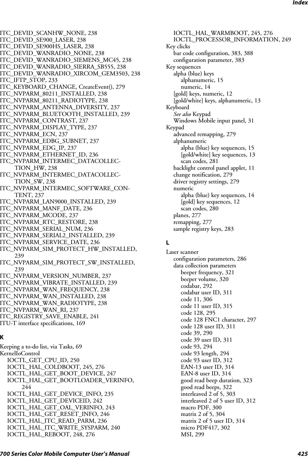 Index425700 Series Color Mobile Computer User’s ManualITC_DEVID_SCANHW_NONE, 238ITC_DEVID_SE900_LASER, 238ITC_DEVID_SE900HS_LASER, 238ITC_DEVID_WANRADIO_NONE, 238ITC_DEVID_WANRADIO_SIEMENS_MC45, 238ITC_DEVID_WANRADIO_SIERRA_SB555, 238ITC_DEVID_WANRADIO_XIRCOM_GEM3503, 238ITC_IFTP_STOP, 233ITC_KEYBOARD_CHANGE, CreateEvent(), 279ITC_NVPARM_80211_INSTALLED, 238ITC_NVPARM_80211_RADIOTYPE, 238ITC_NVPARM_ANTENNA_DIVERSITY, 237ITC_NVPARM_BLUETOOTH_INSTALLED, 239ITC_NVPARM_CONTRAST, 237ITC_NVPARM_DISPLAY_TYPE, 237ITC_NVPARM_ECN, 237ITC_NVPARM_EDBG_SUBNET, 237ITC_NVPARM_EDG_IP, 237ITC_NVPARM_ETHERNET_ID, 236ITC_NVPARM_INTERMEC_DATACOLLEC-TION_HW, 238ITC_NVPARM_INTERMEC_DATACOLLEC-TION_SW, 238ITC_NVPARM_INTERMEC_SOFTWARE_CON-TENT, 237ITC_NVPARM_LAN9000_INSTALLED, 239ITC_NVPARM_MANF_DATE, 236ITC_NVPARM_MCODE, 237ITC_NVPARM_RTC_RESTORE, 238ITC_NVPARM_SERIAL_NUM, 236ITC_NVPARM_SERIAL2_INSTALLED, 239ITC_NVPARM_SERVICE_DATE, 236ITC_NVPARM_SIM_PROTECT_HW_INSTALLED,239ITC_NVPARM_SIM_PROTECT_SW_INSTALLED,239ITC_NVPARM_VERSION_NUMBER, 237ITC_NVPARM_VIBRATE_INSTALLED, 239ITC_NVPARM_WAN_FREQUENCY, 238ITC_NVPARM_WAN_INSTALLED, 238ITC_NVPARM_WAN_RADIOTYPE, 238ITC_NVPARM_WAN_RI, 237ITC_REGISTRY_SAVE_ENABLE, 241ITU-T interface specifications, 169KKeeping a to-do list, via Tasks, 69KernelIoControlIOCTL_GET_CPU_ID, 250IOCTL_HAL_COLDBOOT, 245, 276IOCTL_HAL_GET_BOOT_DEVICE, 247IOCTL_HAL_GET_BOOTLOADER_VERINFO,244IOCTL_HAL_GET_DEVICE_INFO, 235IOCTL_HAL_GET_DEVICEID, 242IOCTL_HAL_GET_OAL_VERINFO, 243IOCTL_HAL_GET_RESET_INFO, 246IOCTL_HAL_ITC_READ_PARM, 236IOCTL_HAL_ITC_WRITE_SYSPARM, 240IOCTL_HAL_REBOOT, 248, 276IOCTL_HAL_WARMBOOT, 245, 276IOCTL_PROCESSOR_INFORMATION, 249Key clicksbar code configuration, 383, 388configuration parameter, 383Key sequencesalpha (blue) keysalphanumeric, 15numeric, 14[gold]keys,numeric,12[gold/white] keys, alphanumeric, 13KeyboardSee also KeypadWindows Mobile input panel, 31Keypadadvanced remapping, 279alphanumericalpha (blue) key sequences, 15[gold/white] key sequences, 13scan codes, 281backlight control panel applet, 11change notification, 279driver registry settings, 279numericalpha (blue) key sequences, 14[gold] key sequences, 12scan codes, 280planes, 277remapping, 277sample registry keys, 283LLaser scannerconfiguration parameters, 286data collection parametersbeeper frequency, 321beeper volume, 320codabar, 292codabar user ID, 311code 11, 306code 11 user ID, 315code 128, 295code 128 FNC1 character, 297code 128 user ID, 311code 39, 290code 39 user ID, 311code 93, 294code 93 length, 294code 93 user ID, 312EAN-13 user ID, 314EAN-8 user ID, 314good read beep duration, 323good read beeps, 322interleaved 2 of 5, 303interleaved 2 of 5 user ID, 312macro PDF, 300matrix 2 of 5, 304matrix 2 of 5 user ID, 314micro PDF417, 302MSI, 299