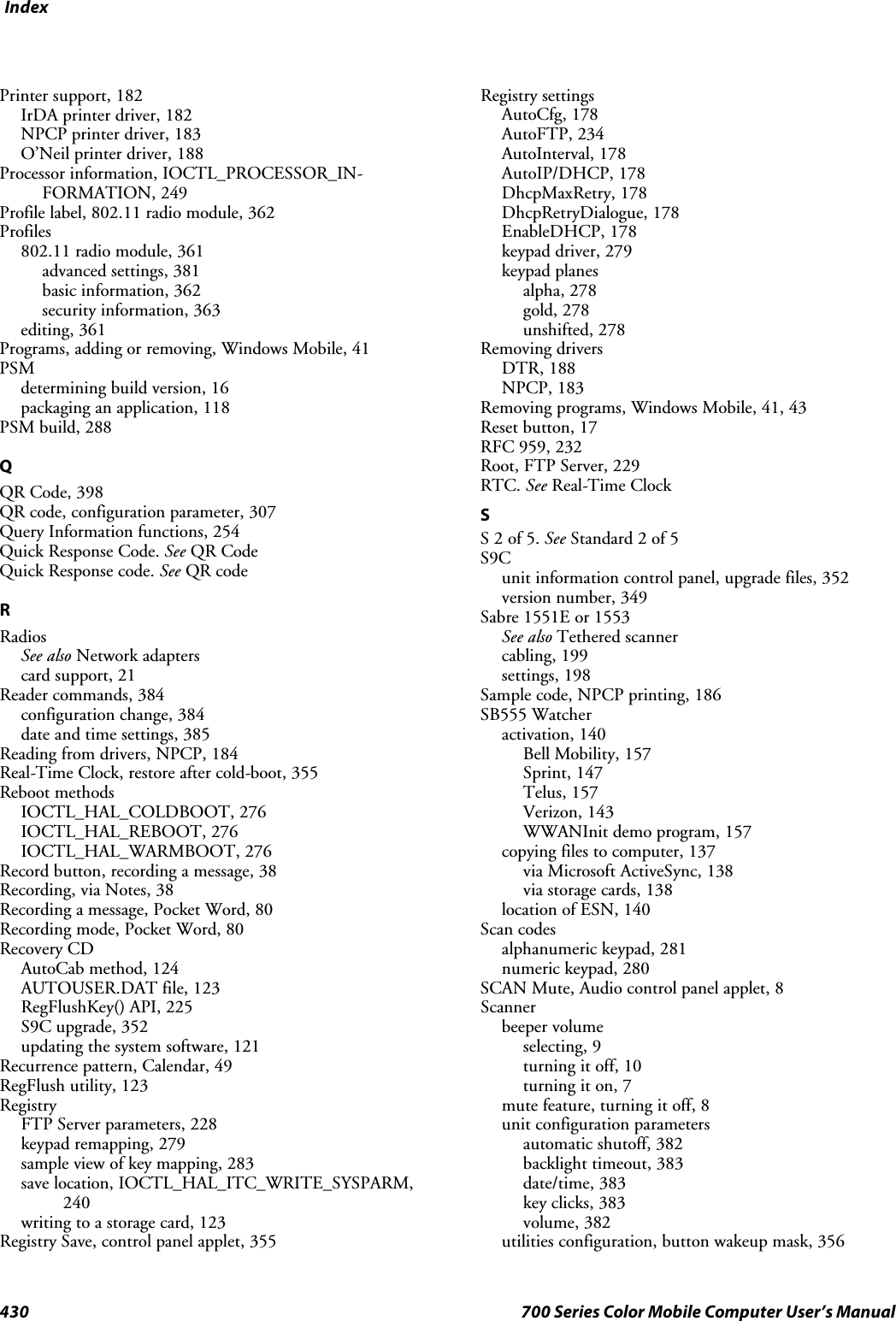 Index430 700 Series Color Mobile Computer User’s ManualPrinter support, 182IrDA printer driver, 182NPCP printer driver, 183O’Neil printer driver, 188Processor information, IOCTL_PROCESSOR_IN-FORMATION, 249Profile label, 802.11 radio module, 362Profiles802.11 radio module, 361advanced settings, 381basic information, 362security information, 363editing, 361Programs,addingorremoving,WindowsMobile,41PSMdetermining build version, 16packaging an application, 118PSM build, 288QQR Code, 398QR code, configuration parameter, 307Query Information functions, 254Quick Response Code. See QR CodeQuick Response code. See QR codeRRadiosSee also Network adapterscard support, 21Reader commands, 384configuration change, 384date and time settings, 385Reading from drivers, NPCP, 184Real-Time Clock, restore after cold-boot, 355Reboot methodsIOCTL_HAL_COLDBOOT, 276IOCTL_HAL_REBOOT, 276IOCTL_HAL_WARMBOOT, 276Record button, recording a message, 38Recording, via Notes, 38Recording a message, Pocket Word, 80Recording mode, Pocket Word, 80Recovery CDAutoCab method, 124AUTOUSER.DAT file, 123RegFlushKey() API, 225S9C upgrade, 352updating the system software, 121Recurrence pattern, Calendar, 49RegFlush utility, 123RegistryFTP Server parameters, 228keypad remapping, 279sample view of key mapping, 283save location, IOCTL_HAL_ITC_WRITE_SYSPARM,240writing to a storage card, 123Registry Save, control panel applet, 355Registry settingsAutoCfg, 178AutoFTP, 234AutoInterval, 178AutoIP/DHCP, 178DhcpMaxRetry, 178DhcpRetryDialogue, 178EnableDHCP, 178keypad driver, 279keypad planesalpha, 278gold, 278unshifted, 278Removing driversDTR, 188NPCP, 183Removing programs, Windows Mobile, 41, 43Reset button, 17RFC 959, 232Root, FTP Server, 229RTC. See Real-Time ClockSS2of5.See Standard 2 of 5S9Cunit information control panel, upgrade files, 352version number, 349Sabre 1551E or 1553See also Tethered scannercabling, 199settings, 198Sample code, NPCP printing, 186SB555 Watcheractivation, 140Bell Mobility, 157Sprint, 147Telus, 157Verizon, 143WWANInit demo program, 157copying files to computer, 137via Microsoft ActiveSync, 138via storage cards, 138location of ESN, 140Scan codesalphanumeric keypad, 281numeric keypad, 280SCAN Mute, Audio control panel applet, 8Scannerbeeper volumeselecting, 9turning it off, 10turning it on, 7mute feature, turning it off, 8unit configuration parametersautomatic shutoff, 382backlight timeout, 383date/time, 383key clicks, 383volume, 382utilities configuration, button wakeup mask, 356