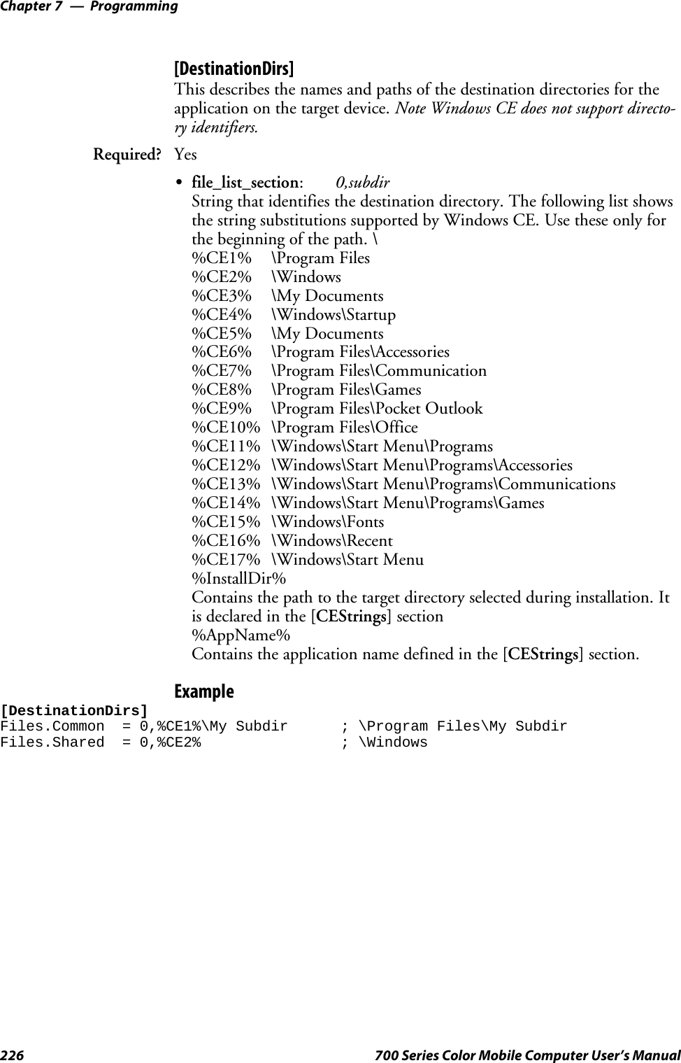 ProgrammingChapter —7226 700 Series Color Mobile Computer User’s Manual[DestinationDirs]This describes the names and paths of the destination directories for theapplication on the target device. Note Windows CE does not support directo-ry identifiers.Required? YesSfile_list_section:0,subdirString that identifies the destination directory. The following list showsthe string substitutions supported by Windows CE. Use these only forthe beginning of the path. \%CE1% \Program Files%CE2% \Windows%CE3% \My Documents%CE4% \Windows\Startup%CE5% \My Documents%CE6% \Program Files\Accessories%CE7% \Program Files\Communication%CE8% \Program Files\Games%CE9% \Program Files\Pocket Outlook%CE10% \Program Files\Office%CE11% \Windows\Start Menu\Programs%CE12% \Windows\Start Menu\Programs\Accessories%CE13% \Windows\Start Menu\Programs\Communications%CE14% \Windows\Start Menu\Programs\Games%CE15% \Windows\Fonts%CE16% \Windows\Recent%CE17% \Windows\Start Menu%InstallDir%Contains the path to the target directory selected during installation. Itis declared in the [CEStrings] section%AppName%Contains the application name defined in the [CEStrings] section.Example[DestinationDirs]Files.Common = 0,%CE1%\My Subdir ; \Program Files\My SubdirFiles.Shared = 0,%CE2% ; \Windows