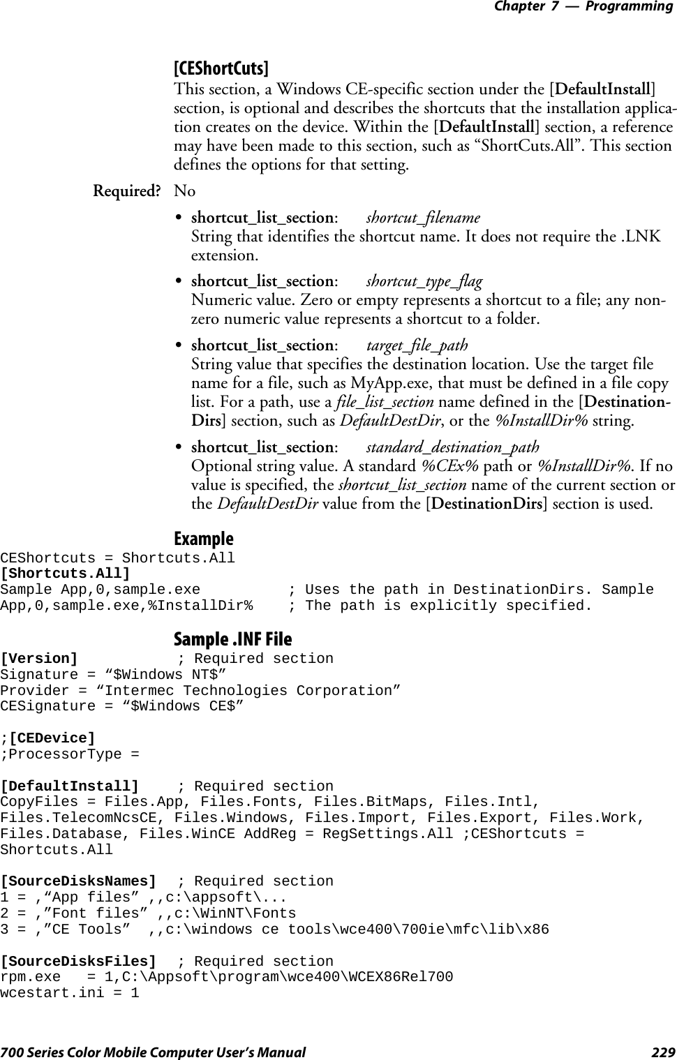 Programming—Chapter 7229700 Series Color Mobile Computer User’s Manual[CEShortCuts]This section, a Windows CE-specific section under the [DefaultInstall]section, is optional and describes the shortcuts that the installation applica-tion creates on the device. Within the [DefaultInstall] section, a referencemay have been made to this section, such as “ShortCuts.All”. This sectiondefines the options for that setting.Required? NoSshortcut_list_section:shortcut_filenameString that identifies the shortcut name. It does not require the .LNKextension.Sshortcut_list_section:shortcut_type_flagNumeric value. Zero or empty represents a shortcut to a file; any non-zero numeric value represents a shortcut to a folder.Sshortcut_list_section:target_file_pathString value that specifies the destination location. Use the target filename for a file, such as MyApp.exe, that must be defined in a file copylist. For a path, use a file_list_section name defined in the [Destination-Dirs] section, such as DefaultDestDir,orthe%InstallDir% string.Sshortcut_list_section:standard_destination_pathOptional string value. A standard %CEx% path or %InstallDir%.Ifnovalue is specified, the shortcut_list_section name of the current section orthe DefaultDestDir value from the [DestinationDirs] section is used.ExampleCEShortcuts = Shortcuts.All[Shortcuts.All]Sample App,0,sample.exe ; Uses the path in DestinationDirs. SampleApp,0,sample.exe,%InstallDir% ; The path is explicitly specified.Sample .INF File[Version] ; Required sectionSignature = “$Windows NT$”Provider = “Intermec Technologies Corporation”CESignature = “$Windows CE$”;[CEDevice];ProcessorType =[DefaultInstall] ; Required sectionCopyFiles = Files.App, Files.Fonts, Files.BitMaps, Files.Intl,Files.TelecomNcsCE, Files.Windows, Files.Import, Files.Export, Files.Work,Files.Database, Files.WinCE AddReg = RegSettings.All ;CEShortcuts =Shortcuts.All[SourceDisksNames] ; Required section1 = ,“App files” ,,c:\appsoft\...2 = ,”Font files” ,,c:\WinNT\Fonts3 = ,”CE Tools” ,,c:\windows ce tools\wce400\700ie\mfc\lib\x86[SourceDisksFiles] ; Required sectionrpm.exe = 1,C:\Appsoft\program\wce400\WCEX86Rel700wcestart.ini = 1