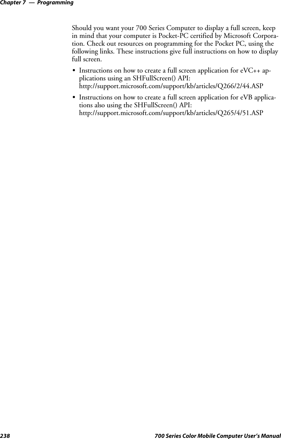 ProgrammingChapter —7238 700 Series Color Mobile Computer User’s ManualShould you want your 700 Series Computer to display a full screen, keepin mind that your computer is Pocket-PC certified by Microsoft Corpora-tion. Check out resources on programming for the Pocket PC, using thefollowing links. These instructions give full instructions on how to displayfull screen.SInstructions on how to create a full screen application for eVC++ ap-plications using an SHFullScreen() API:http://support.microsoft.com/support/kb/articles/Q266/2/44.ASPSInstructions on how to create a full screen application for eVB applica-tions also using the SHFullScreen() API:http://support.microsoft.com/support/kb/articles/Q265/4/51.ASP