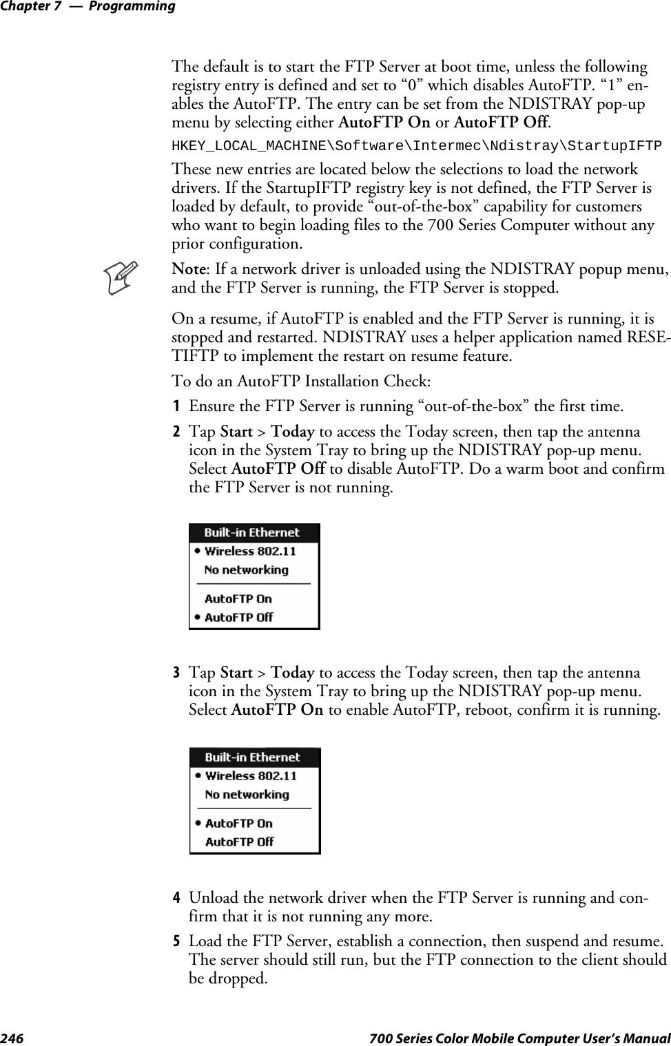 ProgrammingChapter —7246 700 Series Color Mobile Computer User’s ManualThe default is to start the FTP Server at boot time, unless the followingregistry entry is defined and set to “0” which disables AutoFTP. “1” en-ablestheAutoFTP.TheentrycanbesetfromtheNDISTRAYpop-upmenu by selecting either AutoFTP On or AutoFTP Off.HKEY_LOCAL_MACHINE\Software\Intermec\Ndistray\StartupIFTPThese new entries are located below the selections to load the networkdrivers. If the StartupIFTP registry key is not defined, the FTP Server isloaded by default, to provide “out-of-the-box” capability for customerswho want to begin loading files to the 700 Series Computer without anyprior configuration.Note: If a network driver is unloaded using the NDISTRAY popup menu,and the FTP Server is running, the FTP Server is stopped.On a resume, if AutoFTP is enabled and the FTP Server is running, it isstopped and restarted. NDISTRAY uses a helper application named RESE-TIFTP to implement the restart on resume feature.To do an AutoFTP Installation Check:1Ensure the FTP Server is running “out-of-the-box” the first time.2Tap Start &gt;Today to access the Today screen, then tap the antennaicon in the System Tray to bring up the NDISTRAY pop-up menu.Select AutoFTP Off to disable AutoFTP. Do a warm boot and confirmthe FTP Server is not running.3Tap Start &gt;Today to access the Today screen, then tap the antennaicon in the System Tray to bring up the NDISTRAY pop-up menu.Select AutoFTP On to enable AutoFTP, reboot, confirm it is running.4Unload the network driver when the FTP Server is running and con-firm that it is not running any more.5Load the FTP Server, establish a connection, then suspend and resume.The server should still run, but the FTP connection to the client shouldbe dropped.