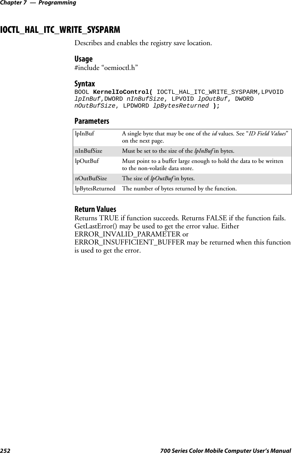 ProgrammingChapter —7252 700 Series Color Mobile Computer User’s ManualIOCTL_HAL_ITC_WRITE_SYSPARMDescribes and enables the registry save location.Usage#include “oemioctl.h”SyntaxBOOL KernelIoControl( IOCTL_HAL_ITC_WRITE_SYSPARM,LPVOIDlpInBuf,DWORD nInBufSize, LPVOID lpOutBuf, DWORDnOutBufSize, LPDWORD lpBytesReturned );ParameterslpInBuf Asinglebytethatmaybeoneoftheid values. See “ID Field Values”on the next page.nInBufSize Must be set to the size of the lpInBuf in bytes.lpOutBuf Must point to a buffer large enough to hold the data to be writtento the non-volatile data store.nOutBufSize ThesizeoflpOutBuf in bytes.lpBytesReturned The number of bytes returned by the function.Return ValuesReturns TRUE if function succeeds. Returns FALSE if the function fails.GetLastError() may be used to get the error value. EitherERROR_INVALID_PARAMETER orERROR_INSUFFICIENT_BUFFER may be returned when this functionis used to get the error.