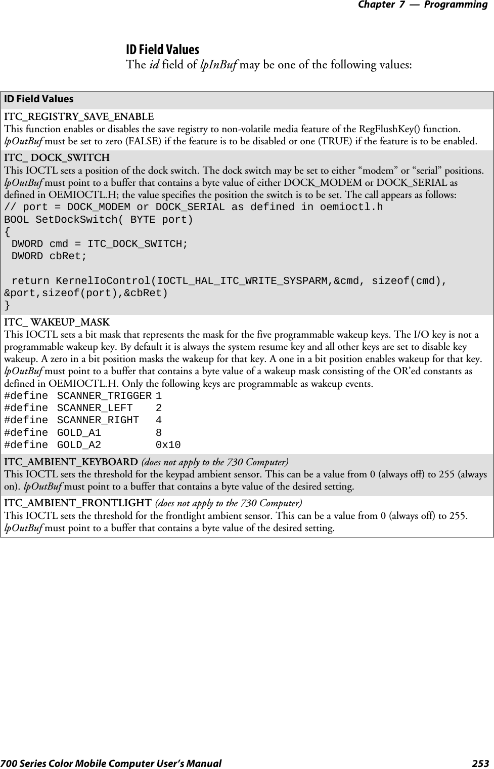 Programming—Chapter 7253700 Series Color Mobile Computer User’s ManualID Field ValuesThe id field of lpInBuf may be one of the following values:ID Field ValuesITC_REGISTRY_SAVE_ENABLEThis function enables or disables the save registry to non-volatile media feature of the RegFlushKey() function.lpOutBuf mustbesettozero(FALSE)ifthefeatureistobedisabledorone(TRUE)ifthefeatureistobeenabled.ITC_ DOCK_SWITCHThis IOCTL sets a position of the dock switch. The dock switch may be set to either “modem” or “serial” positions.lpOutBuf must point to a buffer that contains a byte value of either DOCK_MODEM or DOCK_SERIAL asdefined in OEMIOCTL.H; the value specifies the position the switch is to be set. The call appears as follows:// port = DOCK_MODEM or DOCK_SERIAL as defined in oemioctl.hBOOL SetDockSwitch( BYTE port){DWORD cmd = ITC_DOCK_SWITCH;DWORD cbRet;return KernelIoControl(IOCTL_HAL_ITC_WRITE_SYSPARM,&amp;cmd, sizeof(cmd),&amp;port,sizeof(port),&amp;cbRet)}ITC_ WAKEUP_MASKThis IOCTL sets a bit mask that represents the mask for the five programmable wakeup keys. The I/O key is not aprogrammable wakeup key. By default it is always the system resume key and all other keys are set to disable keywakeup. A zero in a bit position masks the wakeup for that key. A one in a bit position enables wakeup for that key.lpOutBuf must point to a buffer that contains a byte value of a wakeup mask consisting of the OR’ed constants asdefinedinOEMIOCTL.H.Onlythefollowingkeysareprogrammableaswakeupevents.#define SCANNER_TRIGGER 1#define SCANNER_LEFT 2#define SCANNER_RIGHT 4#define GOLD_A1 8#define GOLD_A2 0x10ITC_AMBIENT_KEYBOARD (does not apply to the 730 Computer)This IOCTL sets the threshold for the keypad ambient sensor. This can be a value from 0 (always off) to 255 (alwayson). lpOutBuf must point to a buffer that contains a byte value of the desired setting.ITC_AMBIENT_FRONTLIGHT (does not apply to the 730 Computer)This IOCTL sets the threshold for the frontlight ambient sensor. This can be a value from 0 (always off) to 255.lpOutBuf must point to a buffer that contains a byte value of the desired setting.