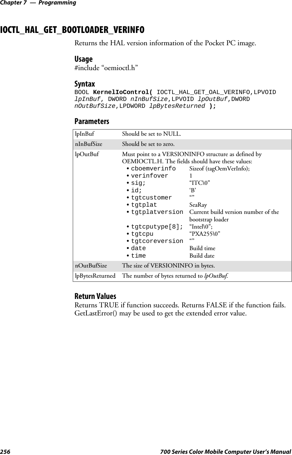 ProgrammingChapter —7256 700 Series Color Mobile Computer User’s ManualIOCTL_HAL_GET_BOOTLOADER_VERINFOReturns the HAL version information of the Pocket PC image.Usage#include “oemioctl.h”SyntaxBOOL KernelIoControl( IOCTL_HAL_GET_OAL_VERINFO,LPVOIDlpInBuf, DWORD nInBufSize,LPVOID lpOutBuf,DWORDnOutBufSize,LPDWORD lpBytesReturned );ParameterslpInBuf Should be set to NULL.nInBufSize Should be set to zero.lpOutBuf Must point to a VERSIONINFO structure as defined byOEMIOCTL.H. The fields should have these values:Scboemverinfo Sizeof (tagOemVerInfo);Sverinfover 1Ssig; “ITC\0”Sid; ‘B’Stgtcustomer “”Stgtplat SeaRayStgtplatversion Current build version number of thebootstrap loaderStgtcputype[8]; “Intel\0”;Stgtcpu “PXA255\0”Stgtcoreversion “”Sdate Build timeStime Build datenOutBufSize ThesizeofVERSIONINFOinbytes.lpBytesReturned The number of bytes returned to lpOutBuf.Return ValuesReturns TRUE if function succeeds. Returns FALSE if the function fails.GetLastError() may be used to get the extended error value.