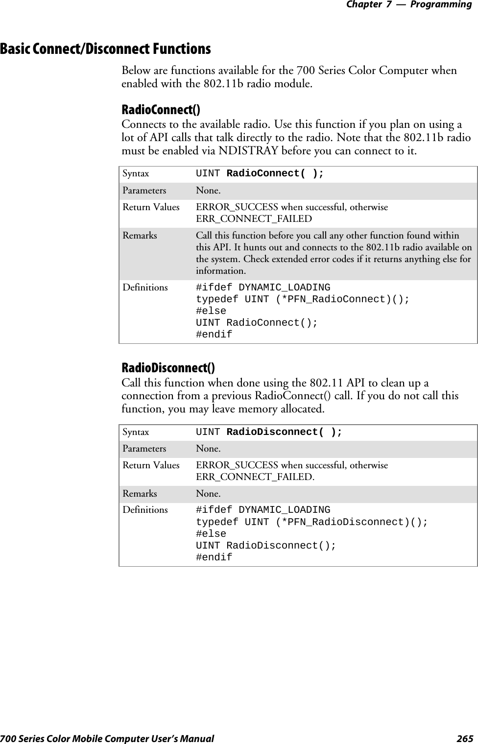 Programming—Chapter 7265700 Series Color Mobile Computer User’s ManualBasic Connect/Disconnect FunctionsBelow are functions available for the 700 Series Color Computer whenenabled with the 802.11b radio module.RadioConnect()Connects to the available radio. Use this function if you plan on using alot of API calls that talk directly to the radio. Note that the 802.11b radiomust be enabled via NDISTRAY before you can connect to it.Syntax UINT RadioConnect( );Parameters None.Return Values ERROR_SUCCESS when successful, otherwiseERR_CONNECT_FAILEDRemarks Call this function before you call any other function found withinthis API. It hunts out and connects to the 802.11b radio available onthe system. Check extended error codes if it returns anything else forinformation.Definitions #ifdef DYNAMIC_LOADINGtypedef UINT (*PFN_RadioConnect)();#elseUINT RadioConnect();#endifRadioDisconnect()Call this function when done using the 802.11 API to clean up aconnection from a previous RadioConnect() call. If you do not call thisfunction, you may leave memory allocated.Syntax UINT RadioDisconnect( );Parameters None.Return Values ERROR_SUCCESS when successful, otherwiseERR_CONNECT_FAILED.Remarks None.Definitions #ifdef DYNAMIC_LOADINGtypedef UINT (*PFN_RadioDisconnect)();#elseUINT RadioDisconnect();#endif