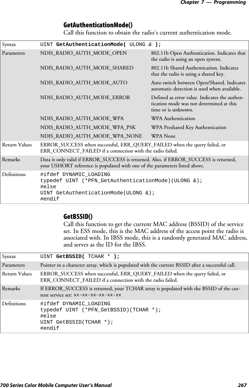 Programming—Chapter 7267700 Series Color Mobile Computer User’s ManualGetAuthenticationMode()Call this function to obtain the radio’s current authentication mode.Syntax UINT GetAuthenticationMode( ULONG &amp;);Parameters NDIS_RADIO_AUTH_MODE_OPEN 802.11b Open Authentication. Indicates thatthe radio is using an open system.NDIS_RADIO_AUTH_MODE_SHARED 802.11b Shared Authentication. Indicatesthat the radio is using a shared key.NDIS_RADIO_AUTH_MODE_AUTO Auto switch between Open/Shared. Indicatesautomatic detection is used when available.NDIS_RADIO_AUTH_MODE_ERROR Defined as error value. Indicates the authen-tication mode was not determined at thistime or is unknown.NDIS_RADIO_AUTH_MODE_WPA WPA AuthenticationNDIS_RADIO_AUTH_MODE_WPA_PSK WPA Preshared Key AuthenticationNDIS_RADIO_AUTH_MODE_WPA_NONE WPA NoneReturn Values ERROR_SUCCESS when successful, ERR_QUERY_FAILED when the query failed, orERR_CONNECT_FAILED if a connection with the radio failed.Remarks Data is only valid if ERROR_SUCCESS is returned. Also, if ERROR_SUCCESS is returned,your USHORT reference is populated with one of the parameters listed above.Definitions #ifdef DYNAMIC_LOADINGtypedef UINT (*PFN_GetAuthenticationMode)(ULONG &amp;);#elseUINT GetAuthenticationMode(ULONG &amp;);#endifGetBSSID()Call this function to get the current MAC address (BSSID) of the serviceset. In ESS mode, this is the MAC address of the access point the radio isassociated with. In IBSS mode, this is a randomly generated MAC address,andservesastheIDfortheIBSS.Syntax UINT GetBSSID( TCHAR * );Parameters Pointer to a character array, which is populated with the current BSSID after a successful call.Return Values ERROR_SUCCESS when successful, ERR_QUERY_FAILED when the query failed, orERR_CONNECT_FAILED if a connection with the radio failed.Remarks If ERROR_SUCCESS is returned, your TCHAR array is populated with the BSSID of the cur-rent service set: xx-xx-xx-xx-xx-xxDefinitions #ifdef DYNAMIC_LOADINGtypedef UINT (*PFN_GetBSSID)(TCHAR *);#elseUINT GetBSSID(TCHAR *);#endif