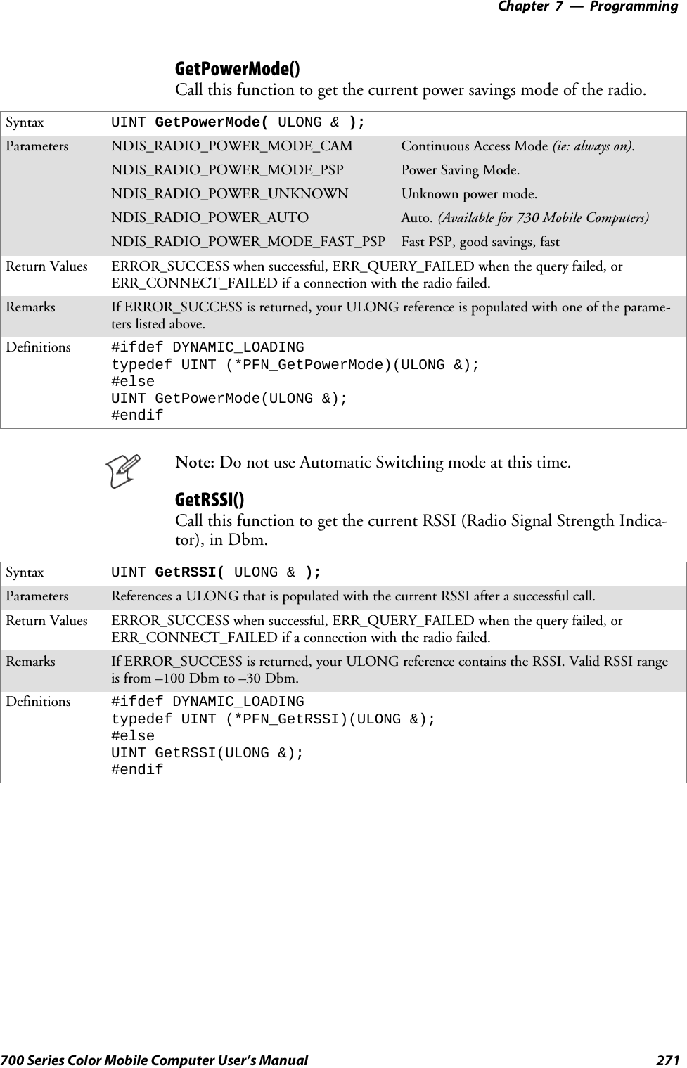 Programming—Chapter 7271700 Series Color Mobile Computer User’s ManualGetPowerMode()Call this function to get the current power savings mode of the radio.Syntax UINT GetPowerMode( ULONG &amp;);Parameters NDIS_RADIO_POWER_MODE_CAM Continuous Access Mode (ie: always on).NDIS_RADIO_POWER_MODE_PSP Power Saving Mode.NDIS_RADIO_POWER_UNKNOWN Unknown power mode.NDIS_RADIO_POWER_AUTO Auto. (Available for 730 Mobile Computers)NDIS_RADIO_POWER_MODE_FAST_PSP Fast PSP, good savings, fastReturn Values ERROR_SUCCESS when successful, ERR_QUERY_FAILED when the query failed, orERR_CONNECT_FAILED if a connection with the radio failed.Remarks If ERROR_SUCCESS is returned, your ULONG reference is populated with one of the parame-ters listed above.Definitions #ifdef DYNAMIC_LOADINGtypedef UINT (*PFN_GetPowerMode)(ULONG &amp;);#elseUINT GetPowerMode(ULONG &amp;);#endifNote: Do not use Automatic Switching mode at this time.GetRSSI()Call this function to get the current RSSI (Radio Signal Strength Indica-tor), in Dbm.Syntax UINT GetRSSI( ULONG &amp; );Parameters References a ULONG that is populated with the current RSSI after a successful call.Return Values ERROR_SUCCESS when successful, ERR_QUERY_FAILED when the query failed, orERR_CONNECT_FAILED if a connection with the radio failed.Remarks If ERROR_SUCCESS is returned, your ULONG reference contains the RSSI. Valid RSSI rangeis from –100 Dbm to –30 Dbm.Definitions #ifdef DYNAMIC_LOADINGtypedef UINT (*PFN_GetRSSI)(ULONG &amp;);#elseUINT GetRSSI(ULONG &amp;);#endif