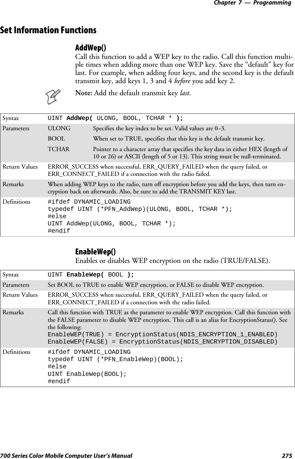 Programming—Chapter 7275700 Series Color Mobile Computer User’s ManualSet Information FunctionsAddWep()Call this function to add a WEP key to the radio. Call this function multi-pletimeswhenaddingmorethanoneWEPkey.Savethe“default”keyforlast. For example, when adding four keys, and the second key is the defaulttransmit key, add keys 1, 3 and 4 before you add key 2.Note: Addthedefaulttransmitkeylast.Syntax UINT AddWep( ULONG, BOOL, TCHAR * );Parameters ULONG Specifies the key index to be set. Valid values are 0–3.BOOL When set to TRUE, specifies that this key is the default transmit key.TCHAR Pointer to a character array that specifies the key data in either HEX (length of10 or 26) or ASCII (length of 5 or 13). This string must be null-terminated.Return Values ERROR_SUCCESS when successful, ERR_QUERY_FAILED when the query failed, orERR_CONNECT_FAILED if a connection with the radio failed.Remarks When adding WEP keys to the radio, turn off encryption before you add the keys, then turn en-cryption back on afterwards. Also, be sure to add the TRANSMIT KEY last.Definitions #ifdef DYNAMIC_LOADINGtypedef UINT (*PFN_AddWep)(ULONG, BOOL, TCHAR *);#elseUINT AddWep(ULONG, BOOL, TCHAR *);#endifEnableWep()Enables or disables WEP encryption on the radio (TRUE/FALSE).Syntax UINT EnableWep( BOOL );Parameters Set BOOL to TRUE to enable WEP encryption, or FALSE to disable WEP encryption.Return Values ERROR_SUCCESS when successful, ERR_QUERY_FAILED when the query failed, orERR_CONNECT_FAILED if a connection with the radio failed.Remarks Call this function with TRUE as the parameter to enable WEP encryption. Call this function withthe FALSE parameter to disable WEP encryption. This call is an alias for EncryptionStatus(). Seethe following:EnableWEP(TRUE) = EncryptionStatus(NDIS_ENCRYPTION_1_ENABLED)EnableWEP(FALSE) = EncryptionStatus(NDIS_ENCRYPTION_DISABLED)Definitions #ifdef DYNAMIC_LOADINGtypedef UINT (*PFN_EnableWep)(BOOL);#elseUINT EnableWep(BOOL);#endif