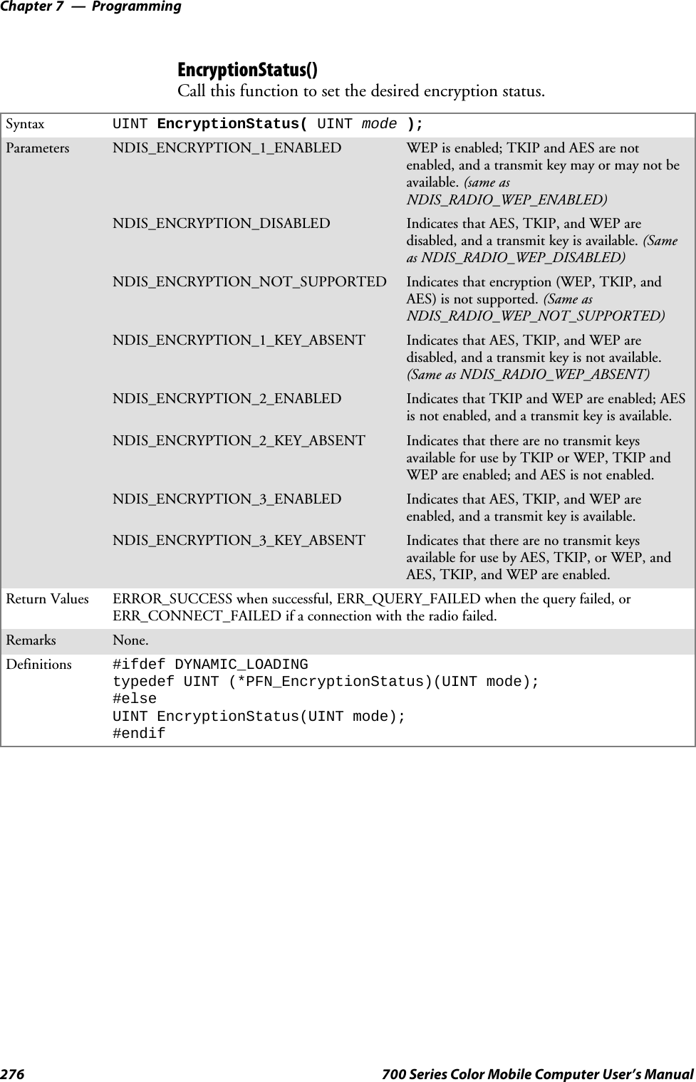 ProgrammingChapter —7276 700 Series Color Mobile Computer User’s ManualEncryptionStatus()Call this function to set the desired encryption status.Syntax UINT EncryptionStatus( UINT mode );Parameters NDIS_ENCRYPTION_1_ENABLED WEP is enabled; TKIP and AES are notenabled, and a transmit key may or may not beavailable. (same asNDIS_RADIO_WEP_ENABLED)NDIS_ENCRYPTION_DISABLED Indicates that AES, TKIP, and WEP aredisabled, and a transmit key is available. (Sameas NDIS_RADIO_WEP_DISABLED)NDIS_ENCRYPTION_NOT_SUPPORTED Indicates that encryption (WEP, TKIP, andAES) is not supported. (Same asNDIS_RADIO_WEP_NOT_SUPPORTED)NDIS_ENCRYPTION_1_KEY_ABSENT Indicates that AES, TKIP, and WEP aredisabled, and a transmit key is not available.(Same as NDIS_RADIO_WEP_ABSENT)NDIS_ENCRYPTION_2_ENABLED IndicatesthatTKIPandWEPareenabled;AESis not enabled, and a transmit key is available.NDIS_ENCRYPTION_2_KEY_ABSENT Indicates that there are no transmit keysavailable for use by TKIP or WEP, TKIP andWEP are enabled; and AES is not enabled.NDIS_ENCRYPTION_3_ENABLED Indicates that AES, TKIP, and WEP areenabled, and a transmit key is available.NDIS_ENCRYPTION_3_KEY_ABSENT Indicates that there are no transmit keysavailable for use by AES, TKIP, or WEP, andAES, TKIP, and WEP are enabled.Return Values ERROR_SUCCESS when successful, ERR_QUERY_FAILED when the query failed, orERR_CONNECT_FAILED if a connection with the radio failed.Remarks None.Definitions #ifdef DYNAMIC_LOADINGtypedef UINT (*PFN_EncryptionStatus)(UINT mode);#elseUINT EncryptionStatus(UINT mode);#endif