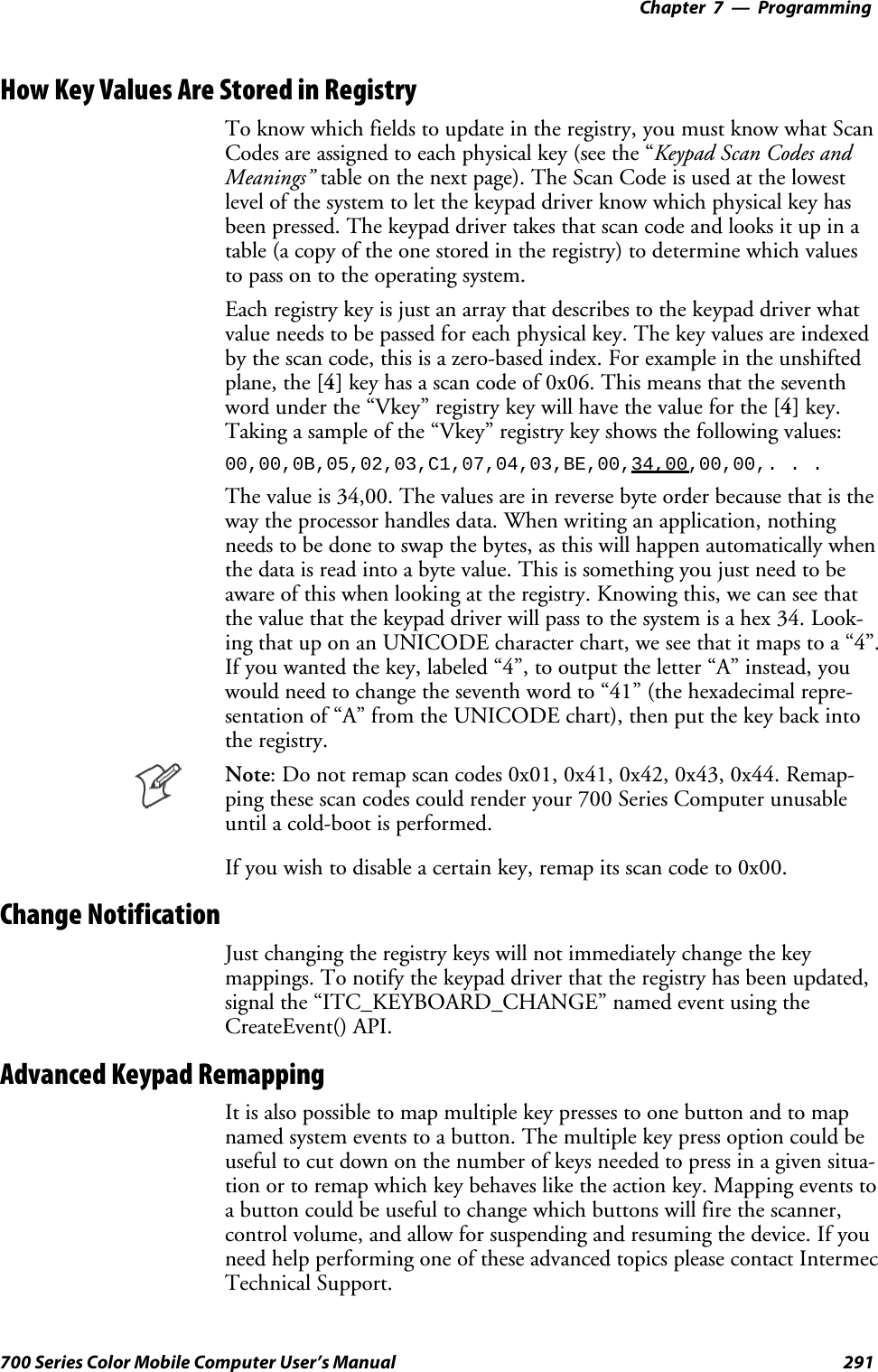 Programming—Chapter 7291700 Series Color Mobile Computer User’s ManualHow Key Values Are Stored in RegistryTo know which fields to update in the registry, you must know what ScanCodes are assigned to each physical key (see the “Keypad Scan Codes andMeanings” tableonthenextpage).TheScanCodeisusedatthelowestlevel of the system to let the keypad driver know which physical key hasbeen pressed. The keypad driver takes that scan code and looks it up in atable (a copy of the one stored in the registry) to determine which valuesto pass on to the operating system.Each registry key is just an array that describes to the keypad driver whatvalue needs to be passed for each physical key. The key values are indexedby the scan code, this is a zero-based index. For example in the unshiftedplane, the [4] key has a scan code of 0x06. This means that the seventhword under the “Vkey” registry key will have the value for the [4] key.Taking a sample of the “Vkey” registry key shows the following values:00,00,0B,05,02,03,C1,07,04,03,BE,00,34,00,00,00,. . .Thevalueis34,00.Thevaluesareinreversebyteorderbecausethatistheway the processor handles data. When writing an application, nothingneeds to be done to swap the bytes, as this will happen automatically whenthe data is read into a byte value. This is something you just need to beaware of this when looking at the registry. Knowing this, we can see thatthe value that the keypad driver will pass to the system is a hex 34. Look-ing that up on an UNICODE character chart, we see that it maps to a “4”.If you wanted the key, labeled “4”, to output the letter “A” instead, youwould need to change the seventh word to “41” (the hexadecimal repre-sentation of “A” from the UNICODE chart), then put the key back intothe registry.Note: Do not remap scan codes 0x01, 0x41, 0x42, 0x43, 0x44. Remap-ping these scan codes could render your 700 Series Computer unusableuntil a cold-boot is performed.If you wish to disable a certain key, remap its scan code to 0x00.Change NotificationJust changing the registry keys will not immediately change the keymappings. To notify the keypad driver that the registry has been updated,signal the “ITC_KEYBOARD_CHANGE” named event using theCreateEvent() API.Advanced Keypad RemappingIt is also possible to map multiple key presses to one button and to mapnamed system events to a button. The multiple key press option could beuseful to cut down on the number of keys needed to press in a given situa-tion or to remap which key behaves like the action key. Mapping events toa button could be useful to change which buttons will fire the scanner,control volume, and allow for suspending and resuming the device. If youneed help performing one of these advanced topics please contact IntermecTechnical Support.