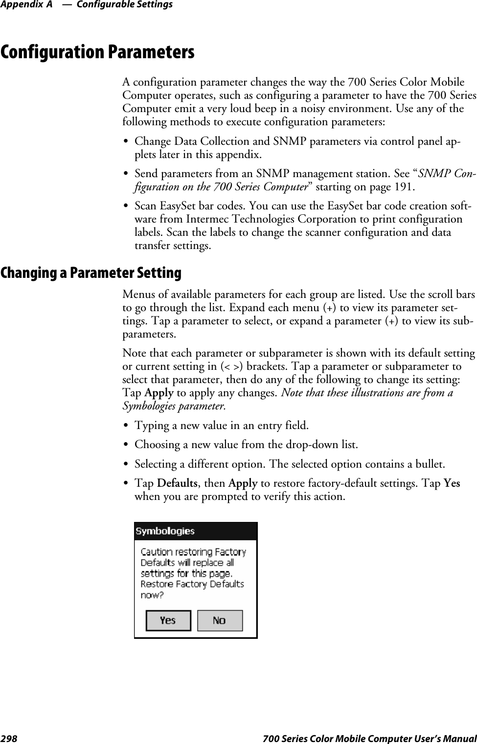 Configurable SettingsAppendix —A298 700 Series Color Mobile Computer User’s ManualConfiguration ParametersA configuration parameter changes the way the 700 Series Color MobileComputer operates, such as configuring a parameter to have the 700 SeriesComputer emit a very loud beep in a noisy environment. Use any of thefollowing methods to execute configuration parameters:SChange Data Collection and SNMP parameters via control panel ap-plets later in this appendix.SSend parameters from an SNMP management station. See “SNMP Con-figuration on the 700 Series Computer” starting on page 191.SScan EasySet bar codes. You can use the EasySet bar code creation soft-ware from Intermec Technologies Corporation to print configurationlabels. Scan the labels to change the scanner configuration and datatransfer settings.Changing a Parameter SettingMenus of available parameters for each group are listed. Use the scroll barsto go through the list. Expand each menu (+) to view its parameter set-tings. Tap a parameter to select, or expand a parameter (+) to view its sub-parameters.Note that each parameter or subparameter is shown with its default settingor current setting in (&lt; &gt;) brackets. Tap a parameter or subparameter toselect that parameter, then do any of the following to change its setting:Tap Apply to apply any changes. Note that these illustrations are from aSymbologies parameter.STypinganewvalueinanentryfield.SChoosing a new value from the drop-down list.SSelecting a different option. The selected option contains a bullet.STap Defaults,thenApply to restore factory-default settings. Tap Yeswhen you are prompted to verify this action.