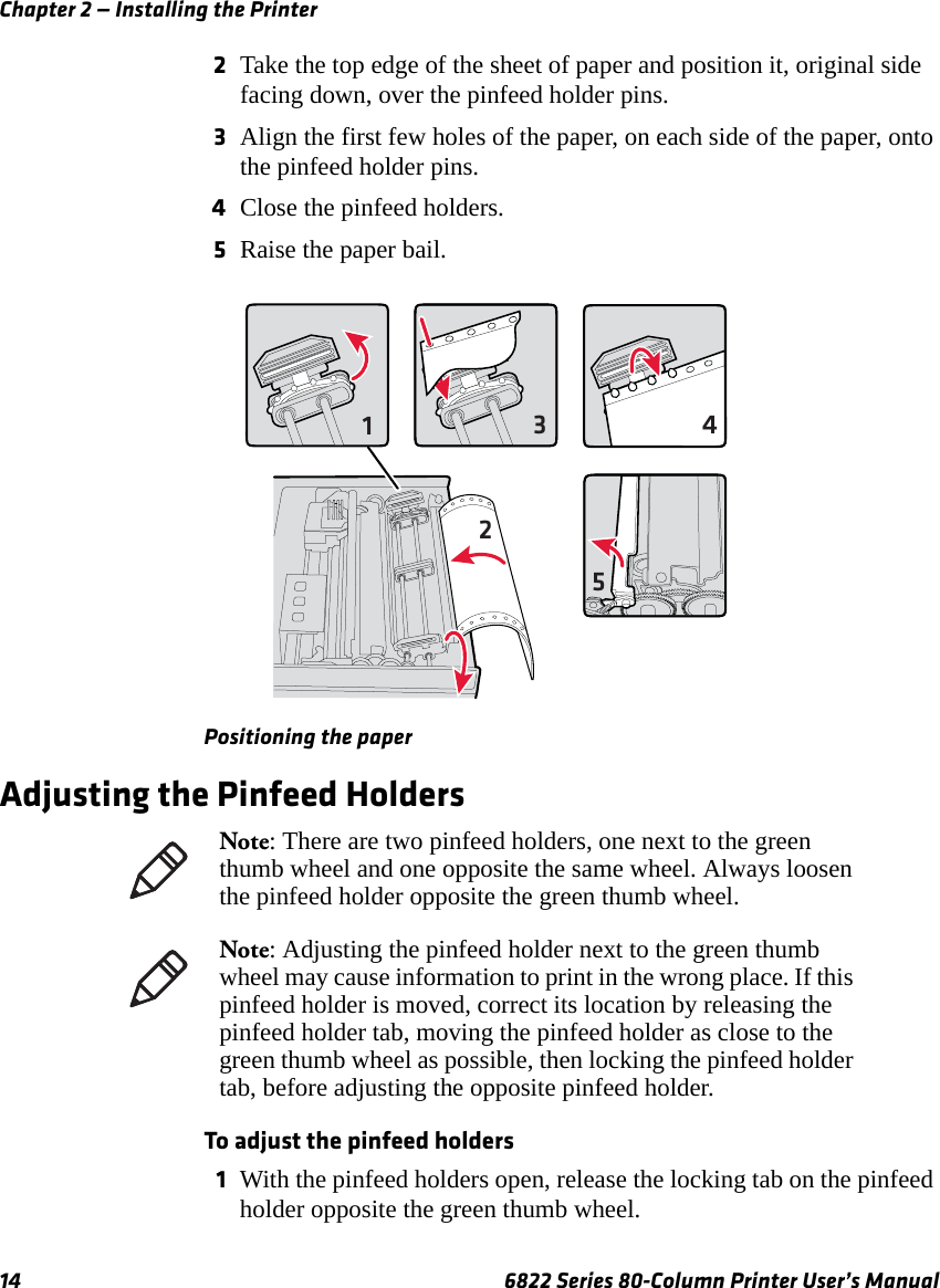 Chapter 2 — Installing the Printer14 6822 Series 80-Column Printer User’s Manual2Take the top edge of the sheet of paper and position it, original side facing down, over the pinfeed holder pins.3Align the first few holes of the paper, on each side of the paper, onto the pinfeed holder pins.4Close the pinfeed holders.5Raise the paper bail.Positioning the paperAdjusting the Pinfeed HoldersTo adjust the pinfeed holders1With the pinfeed holders open, release the locking tab on the pinfeed holder opposite the green thumb wheel.12345Note: There are two pinfeed holders, one next to the green thumb wheel and one opposite the same wheel. Always loosen the pinfeed holder opposite the green thumb wheel.Note: Adjusting the pinfeed holder next to the green thumb wheel may cause information to print in the wrong place. If this pinfeed holder is moved, correct its location by releasing the pinfeed holder tab, moving the pinfeed holder as close to the green thumb wheel as possible, then locking the pinfeed holder tab, before adjusting the opposite pinfeed holder.