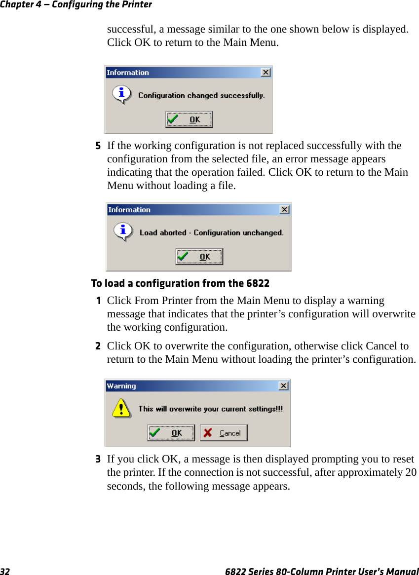 Chapter 4 — Configuring the Printer32 6822 Series 80-Column Printer User’s Manualsuccessful, a message similar to the one shown below is displayed. Click OK to return to the Main Menu.5If the working configuration is not replaced successfully with the configuration from the selected file, an error message appears indicating that the operation failed. Click OK to return to the Main Menu without loading a file. To load a configuration from the 68221Click From Printer from the Main Menu to display a warning message that indicates that the printer’s configuration will overwrite the working configuration. 2Click OK to overwrite the configuration, otherwise click Cancel to return to the Main Menu without loading the printer’s configuration.3If you click OK, a message is then displayed prompting you to reset the printer. If the connection is not successful, after approximately 20 seconds, the following message appears.