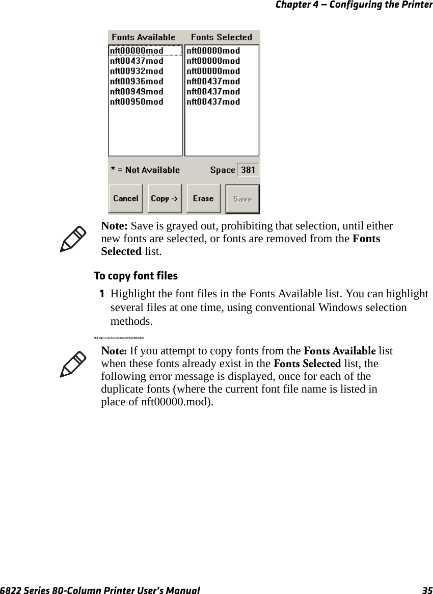 Chapter 4 — Configuring the Printer6822 Series 80-Column Printer User’s Manual 35 To copy font files1Highlight the font files in the Fonts Available list. You can highlight several files at one time, using conventional Windows selection methods.Click Copy to copy those fo nt files to the Fonts  Selecte d listNote: Save is grayed out, prohibiting that selection, until either new fonts are selected, or fonts are removed from the Fonts Selected list.Note: If you attempt to copy fonts from the Fonts Available list when these fonts already exist in the Fonts Selected list, the following error message is displayed, once for each of the duplicate fonts (where the current font file name is listed in place of nft00000.mod).