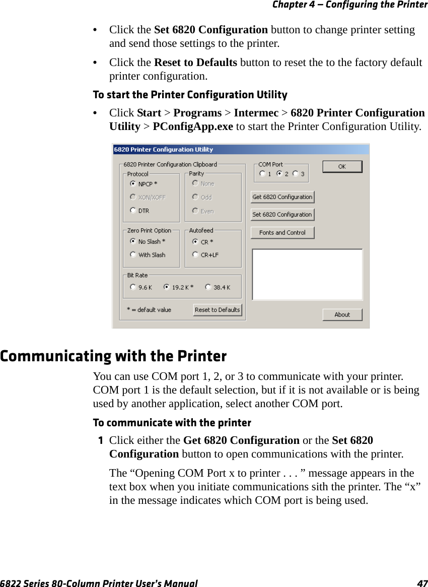 Chapter 4 — Configuring the Printer6822 Series 80-Column Printer User’s Manual 47•Click the Set 6820 Configuration button to change printer setting and send those settings to the printer.•Click the Reset to Defaults button to reset the to the factory default printer configuration. To start the Printer Configuration Utility•Click Start &gt; Programs &gt; Intermec &gt; 6820 Printer Configuration Utility &gt; PConfigApp.exe to start the Printer Configuration Utility.Communicating with the PrinterYou can use COM port 1, 2, or 3 to communicate with your printer. COM port 1 is the default selection, but if it is not available or is being used by another application, select another COM port.To communicate with the printer1Click either the Get 6820 Configuration or the Set 6820 Configuration button to open communications with the printer. The “Opening COM Port x to printer . . . ” message appears in the text box when you initiate communications sith the printer. The “x” in the message indicates which COM port is being used.