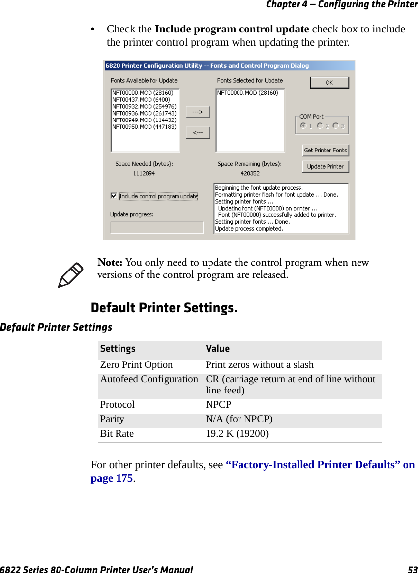 Chapter 4 — Configuring the Printer6822 Series 80-Column Printer User’s Manual 53•Check the Include program control update check box to include the printer control program when updating the printer.Default Printer Settings.For other printer defaults, see “Factory-Installed Printer Defaults” on page 175.Note: You only need to update the control program when new versions of the control program are released.Default Printer SettingsSettings ValueZero Print Option Print zeros without a slashAutofeed Configuration CR (carriage return at end of line without line feed)Protocol NPCPParity N/A (for NPCP)Bit Rate 19.2 K (19200)