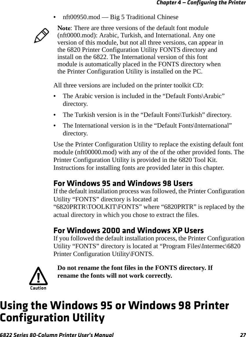 Chapter 4 — Configuring the Printer6822 Series 80-Column Printer User’s Manual 27•nft00950.mod — Big 5 Traditional ChineseAll three versions are included on the printer toolkit CD:•The Arabic version is included in the “Default Fonts\Arabic” directory.•The Turkish version is in the “Default Fonts\Turkish” directory.•The International version is in the “Default Fonts\International” directory.Use the Printer Configuration Utility to replace the existing default font module (nft00000.mod) with any of the of the other provided fonts. The Printer Configuration Utility is provided in the 6820 Tool Kit. Instructions for installing fonts are provided later in this chapter.For Windows 95 and Windows 98 UsersIf the default installation process was followed, the Printer Configuration Utility “FONTS” directory is located at “6820PRTR\TOOLKIT\FONTS” where “6820PRTR” is replaced by the actual directory in which you chose to extract the files.For Windows 2000 and Windows XP UsersIf you followed the default installation process, the Printer Configuration Utility “FONTS” directory is located at “Program Files\Intermec\6820 Printer Configuration Utility\FONTS.Using the Windows 95 or Windows 98 Printer Configuration UtilityNote: There are three versions of the default font module (nft0000.mod): Arabic, Turkish, and International. Any one version of this module, but not all three versions, can appear in the 6820 Printer Configuration Utility FONTS directory and install on the 6822. The International version of this font module is automatically placed in the FONTS directory when the Printer Configuration Utility is installed on the PC.Do not rename the font files in the FONTS directory. If rename the fonts will not work correctly.