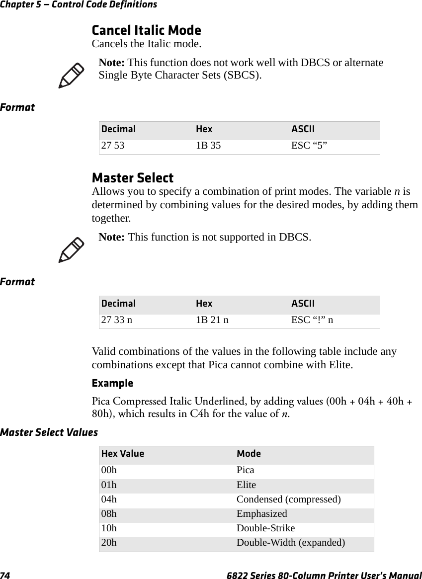 Chapter 5 — Control Code Definitions74 6822 Series 80-Column Printer User’s ManualCancel Italic ModeCancels the Italic mode.Master SelectAllows you to specify a combination of print modes. The variable n is determined by combining values for the desired modes, by adding them together.Valid combinations of the values in the following table include any combinations except that Pica cannot combine with Elite.Example Pica Compressed Italic Underlined, by adding values (00h + 04h + 40h + 80h), which results in C4h for the value of n.Note: This function does not work well with DBCS or alternate Single Byte Character Sets (SBCS).FormatDecimal Hex ASCII27 53 1B 35 ESC “5”Note: This function is not supported in DBCS.FormatDecimal Hex ASCII27 33 n 1B 21 n ESC “!” nMaster Select Values Hex Value Mode00h Pica01h Elite04h Condensed (compressed)08h Emphasized10h Double-Strike20h Double-Width (expanded)