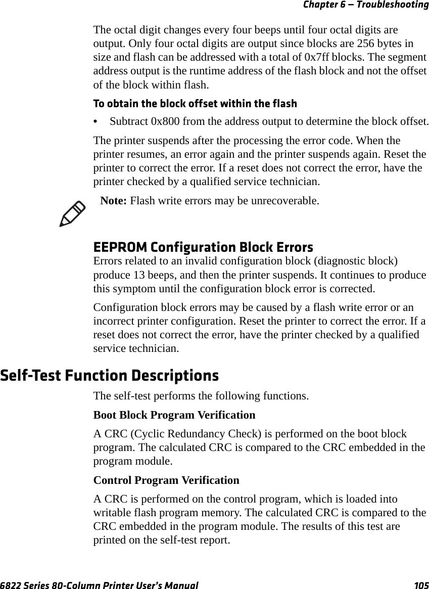 Chapter 6 — Troubleshooting6822 Series 80-Column Printer User’s Manual 105The octal digit changes every four beeps until four octal digits are output. Only four octal digits are output since blocks are 256 bytes in size and flash can be addressed with a total of 0x7ff blocks. The segment address output is the runtime address of the flash block and not the offset of the block within flash.To obtain the block offset within the flash•Subtract 0x800 from the address output to determine the block offset.The printer suspends after the processing the error code. When the printer resumes, an error again and the printer suspends again. Reset the printer to correct the error. If a reset does not correct the error, have the printer checked by a qualified service technician.EEPROM Configuration Block ErrorsErrors related to an invalid configuration block (diagnostic block) produce 13 beeps, and then the printer suspends. It continues to produce this symptom until the configuration block error is corrected. Configuration block errors may be caused by a flash write error or an incorrect printer configuration. Reset the printer to correct the error. If a reset does not correct the error, have the printer checked by a qualified service technician.Self-Test Function DescriptionsThe self-test performs the following functions.Boot Block Program VerificationA CRC (Cyclic Redundancy Check) is performed on the boot block program. The calculated CRC is compared to the CRC embedded in the program module.Control Program VerificationA CRC is performed on the control program, which is loaded into writable flash program memory. The calculated CRC is compared to the CRC embedded in the program module. The results of this test are printed on the self-test report.Note: Flash write errors may be unrecoverable.