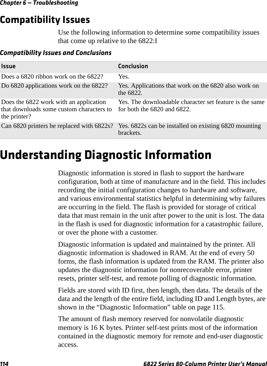 Chapter 6 — Troubleshooting114 6822 Series 80-Column Printer User’s ManualCompatibility IssuesUse the following information to determine some compatibility issues that come up relative to the 6822:IUnderstanding Diagnostic InformationDiagnostic information is stored in flash to support the hardware configuration, both at time of manufacture and in the field. This includes recording the initial configuration changes to hardware and software, and various environmental statistics helpful in determining why failures are occurring in the field. The flash is provided for storage of critical data that must remain in the unit after power to the unit is lost. The data in the flash is used for diagnostic information for a catastrophic failure, or over the phone with a customer.Diagnostic information is updated and maintained by the printer. All diagnostic information is shadowed in RAM. At the end of every 50 forms, the flash information is updated from the RAM. The printer also updates the diagnostic information for nonrecoverable error, printer resets, printer self-test, and remote polling of diagnostic information. Fields are stored with ID first, then length, then data. The details of the data and the length of the entire field, including ID and Length bytes, are shown in the “Diagnostic Information” table on page 115.The amount of flash memory reserved for nonvolatile diagnostic memory is 16 K bytes. Printer self-test prints most of the information contained in the diagnostic memory for remote and end-user diagnostic access.Compatibility Issues and ConclusionsIssue ConclusionDoes a 6820 ribbon work on the 6822? Yes.Do 6820 applications work on the 6822? Yes. Applications that work on the 6820 also work on the 6822.Does the 6822 work with an application that downloads some custom characters to the printer?Yes. The downloadable character set feature is the same for both the 6820 and 6822.Can 6820 printers be replaced with 6822s? Yes. 6822s can be installed on existing 6820 mounting brackets.
