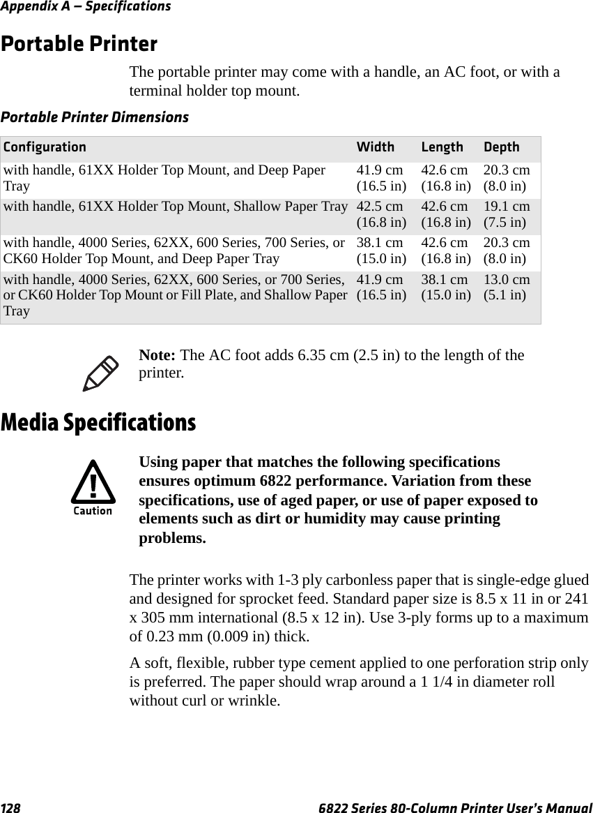 Appendix A — Specifications128 6822 Series 80-Column Printer User’s ManualPortable PrinterThe portable printer may come with a handle, an AC foot, or with a terminal holder top mount.Media SpecificationsThe printer works with 1-3 ply carbonless paper that is single-edge glued and designed for sprocket feed. Standard paper size is 8.5 x 11 in or 241 x 305 mm international (8.5 x 12 in). Use 3-ply forms up to a maximum of 0.23 mm (0.009 in) thick. A soft, flexible, rubber type cement applied to one perforation strip only is preferred. The paper should wrap around a 1 1/4 in diameter roll without curl or wrinkle.Portable Printer DimensionsConfiguration Width Length Depthwith handle, 61XX Holder Top Mount, and Deep Paper Tray 41.9 cm (16.5 in) 42.6 cm (16.8 in) 20.3 cm (8.0 in)with handle, 61XX Holder Top Mount, Shallow Paper Tray 42.5 cm (16.8 in) 42.6 cm (16.8 in) 19.1 cm (7.5 in)with handle, 4000 Series, 62XX, 600 Series, 700 Series, or CK60 Holder Top Mount, and Deep Paper Tray 38.1 cm (15.0 in) 42.6 cm (16.8 in) 20.3 cm (8.0 in)with handle, 4000 Series, 62XX, 600 Series, or 700 Series, or CK60 Holder Top Mount or Fill Plate, and Shallow Paper Tray41.9 cm (16.5 in) 38.1 cm (15.0 in) 13.0 cm (5.1 in)Note: The AC foot adds 6.35 cm (2.5 in) to the length of the printer.Using paper that matches the following specifications ensures optimum 6822 performance. Variation from these specifications, use of aged paper, or use of paper exposed to elements such as dirt or humidity may cause printing problems.