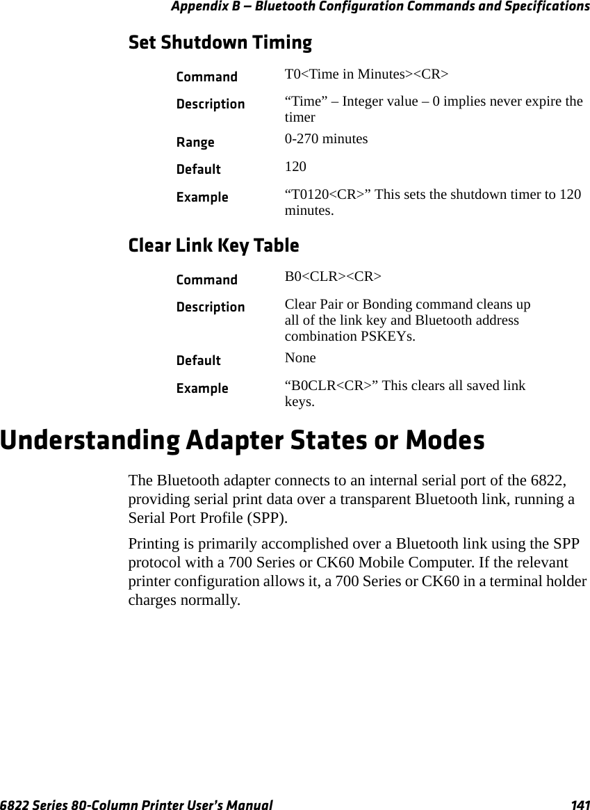 Appendix B — Bluetooth Configuration Commands and Specifications6822 Series 80-Column Printer User’s Manual 141Set Shutdown TimingClear Link Key TableUnderstanding Adapter States or ModesThe Bluetooth adapter connects to an internal serial port of the 6822, providing serial print data over a transparent Bluetooth link, running a Serial Port Profile (SPP).Printing is primarily accomplished over a Bluetooth link using the SPP protocol with a 700 Series or CK60 Mobile Computer. If the relevant printer configuration allows it, a 700 Series or CK60 in a terminal holder charges normally.Command T0&lt;Time in Minutes&gt;&lt;CR&gt;Description “Time” – Integer value – 0 implies never expire the timerRange 0-270 minutesDefault 120Example “T0120&lt;CR&gt;” This sets the shutdown timer to 120 minutes.Command B0&lt;CLR&gt;&lt;CR&gt;Description Clear Pair or Bonding command cleans up all of the link key and Bluetooth address combination PSKEYs.Default NoneExample “B0CLR&lt;CR&gt;” This clears all saved link keys.