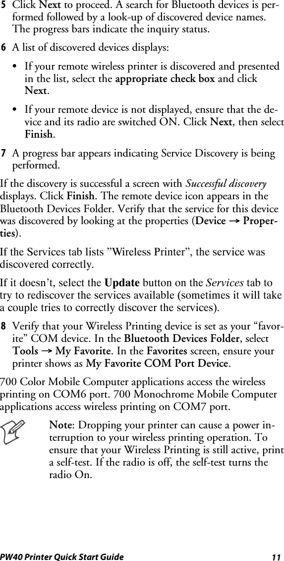 11PW40 Printer Quick Start Guide5Click Next to proceed. A search for Bluetooth devices is per-formed followed by a look-up of discovered device names.The progress bars indicate the inquiry status.6A list of discovered devices displays:SIf your remote wireless printer is discovered and presentedin the list, select the appropriate check box and clickNext.SIf your remote device is not displayed, ensure that the de-vice and its radio are switched ON. Click Next, then selectFinish.7A progress bar appears indicating Service Discovery is beingperformed.If the discovery is successful a screen with Successful discoverydisplays. Click Finish. The remote device icon appears in theBluetooth Devices Folder. Verify that the service for this devicewas discovered by looking at the properties (Device →Proper-ties).If the Services tab lists ”Wireless Printer”, the service wasdiscovered correctly.If it doesn’t, select the Update buttonontheServices tab totry to rediscover the services available (sometimes it will takea couple tries to correctly discover the services).8Verify that your Wireless Printing device is set as your “favor-ite” COM device. In the Bluetooth Devices Folder, selectTools →My Favorite.IntheFavorites screen, ensure yourprinter shows as My Favorite COM Port Device.700 Color Mobile Computer applications access the wirelessprinting on COM6 port. 700 Monochrome Mobile Computerapplications access wireless printing on COM7 port.Note: Dropping your printer can cause a power in-terruption to your wireless printing operation. Toensure that your Wireless Printing is still active, printa self-test. If the radio is off, the self-test turns theradio On.