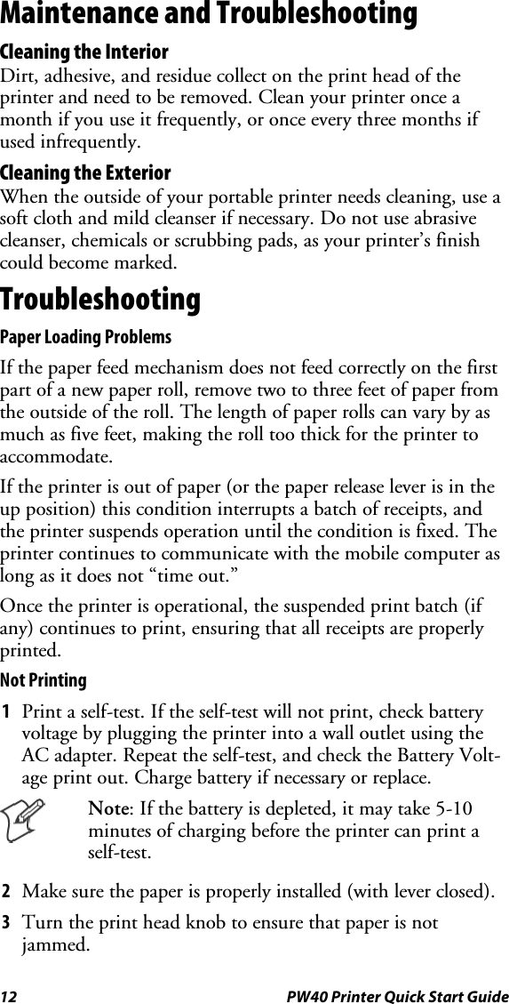 12 PW40 Printer Quick Start GuideMaintenance and TroubleshootingCleaning the InteriorDirt, adhesive, and residue collect on the print head of theprinter and need to be removed. Clean your printer once amonth if you use it frequently, or once every three months ifused infrequently.Cleaning the ExteriorWhen the outside of your portable printer needs cleaning, use asoft cloth and mild cleanser if necessary. Do not use abrasivecleanser, chemicals or scrubbing pads, as your printer’s finishcould become marked.TroubleshootingPaper Loading ProblemsIf the paper feed mechanism does not feed correctly on the firstpart of a new paper roll, remove two to three feet of paper fromtheoutsideoftheroll.Thelengthofpaperrollscanvarybyasmuch as five feet, making the roll too thick for the printer toaccommodate.If the printer is out of paper (or the paper release lever is in theup position) this condition interrupts a batch of receipts, andthe printer suspends operation until the condition is fixed. Theprinter continues to communicate with the mobile computer aslong as it does not “time out.”Once the printer is operational, the suspended print batch (ifany) continues to print, ensuring that all receipts are properlyprinted.Not Printing1Print a self-test. If the self-test will not print, check batteryvoltage by plugging the printer into a wall outlet using theAC adapter. Repeat the self-test, and check the Battery Volt-age print out. Charge battery if necessary or replace.Note: If the battery is depleted, it may take 5-10minutes of charging before the printer can print aself-test.2Make sure the paper is properly installed (with lever closed).3Turn the print head knob to ensure that paper is notjammed.