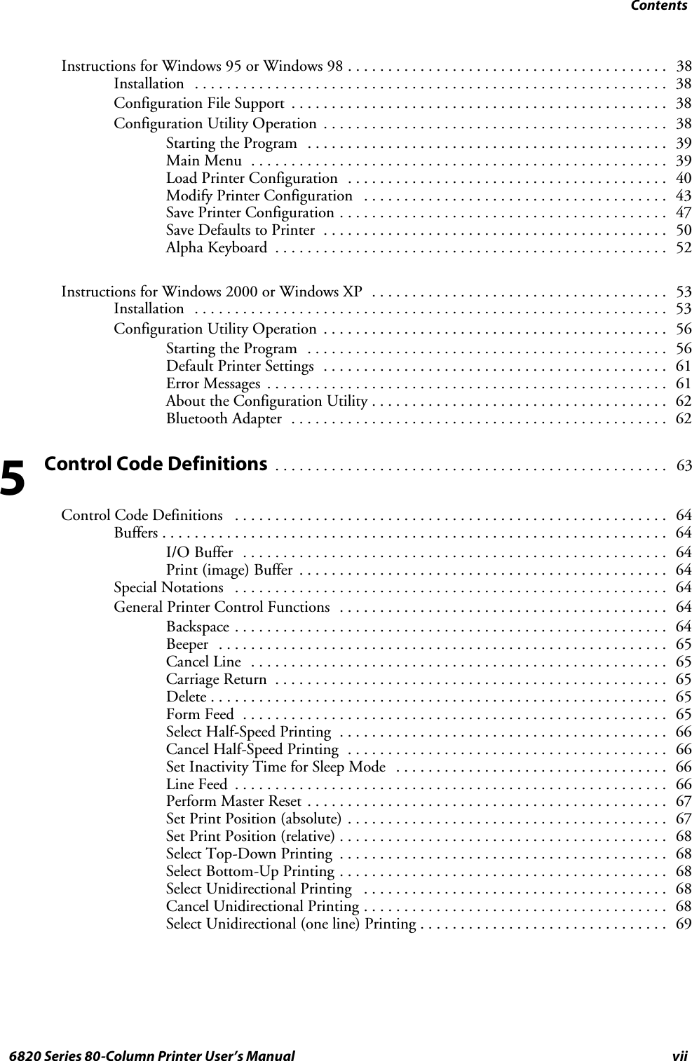 Contentsvii6820 Series 80-Column Printer User’s ManualInstructions for Windows 95 or Windows 98 38........................................Installation 38...........................................................Configuration File Support 38...............................................Configuration Utility Operation 38...........................................Starting the Program 39.............................................Main Menu 39....................................................Load Printer Configuration 40........................................Modify Printer Configuration 43......................................Save Printer Configuration 47.........................................Save Defaults to Printer 50...........................................Alpha Keyboard 52.................................................Instructions for Windows 2000 or Windows XP 53.....................................Installation 53...........................................................Configuration Utility Operation 56...........................................Starting the Program 56.............................................Default Printer Settings 61...........................................Error Messages 61..................................................About the Configuration Utility 62.....................................Bluetooth Adapter 62...............................................Control Code Definitions63.................................................Control Code Definitions 64......................................................Buffers 64...............................................................I/O Buffer 64.....................................................Print (image) Buffer 64..............................................Special Notations 64......................................................General Printer Control Functions 64.........................................Backspace 64......................................................Beeper 65........................................................Cancel Line 65....................................................Carriage Return 65.................................................Delete 65.........................................................Form Feed 65.....................................................Select Half-Speed Printing 66.........................................Cancel Half-Speed Printing 66........................................Set Inactivity Time for Sleep Mode 66..................................Line Feed 66......................................................Perform Master Reset 67.............................................Set Print Position (absolute) 67........................................Set Print Position (relative) 68.........................................Select Top-Down Printing 68.........................................Select Bottom-Up Printing 68.........................................Select Unidirectional Printing 68......................................Cancel Unidirectional Printing 68......................................Select Unidirectional (one line) Printing 69...............................5