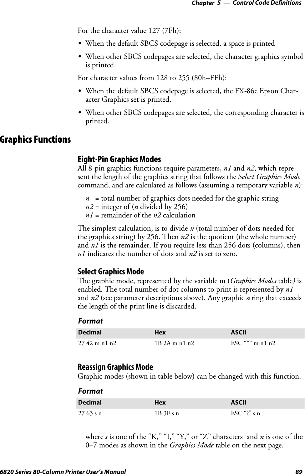 Control Code Definitions—Chapter 5896820 Series 80-Column Printer User’s ManualFor the character value 127 (7Fh):SWhen the default SBCS codepage is selected, a space is printedSWhen other SBCS codepages are selected, the character graphics symbolis printed.For character values from 128 to 255 (80h–FFh):SWhen the default SBCS codepage is selected, the FX-86e Epson Char-acter Graphics set is printed.SWhen other SBCS codepages are selected, the corresponding character isprinted.Graphics FunctionsEight-Pin Graphics ModesAll 8-pin graphics functions require parameters, n1 and n2,whichrepre-sent the length of the graphics string that follows the Select Graphics Modecommand, and are calculated as follows (assuming a temporary variable n):n= total number of graphics dots needed for the graphic stringn2 = integer of (ndivided by 256)n1 =remainderofthen2 calculationThe simplest calculation, is to divide n(total number of dots needed forthe graphics string) by 256. Then n2 is the quotient (the whole number)and n1 is the remainder. If you require less than 256 dots (columns), thenn1 indicates the number of dots and n2 is set to zero.Select Graphics ModeThe graphic mode, represented by the variable m (Graphics Modes table)isenabled.The total number of dot columns to print is represented by n1and n2 (see parameter descriptions above). Any graphic string that exceedsthe length of the print line is discarded.FormatDecimal Hex ASCII27 42 m n1 n2 1B 2A m n1 n2 ESC “*” m n1 n2Reassign Graphics ModeGraphic modes (shown in table below) can be changed with this function.FormatDecimal Hex ASCII27 63 s n 1B 3F s n ESC “?” s nwhere sis one of the “K,” “I,” “Y,” or “Z” characters and nis one of the0–7modesasshownintheGraphics Mode table on the next page.