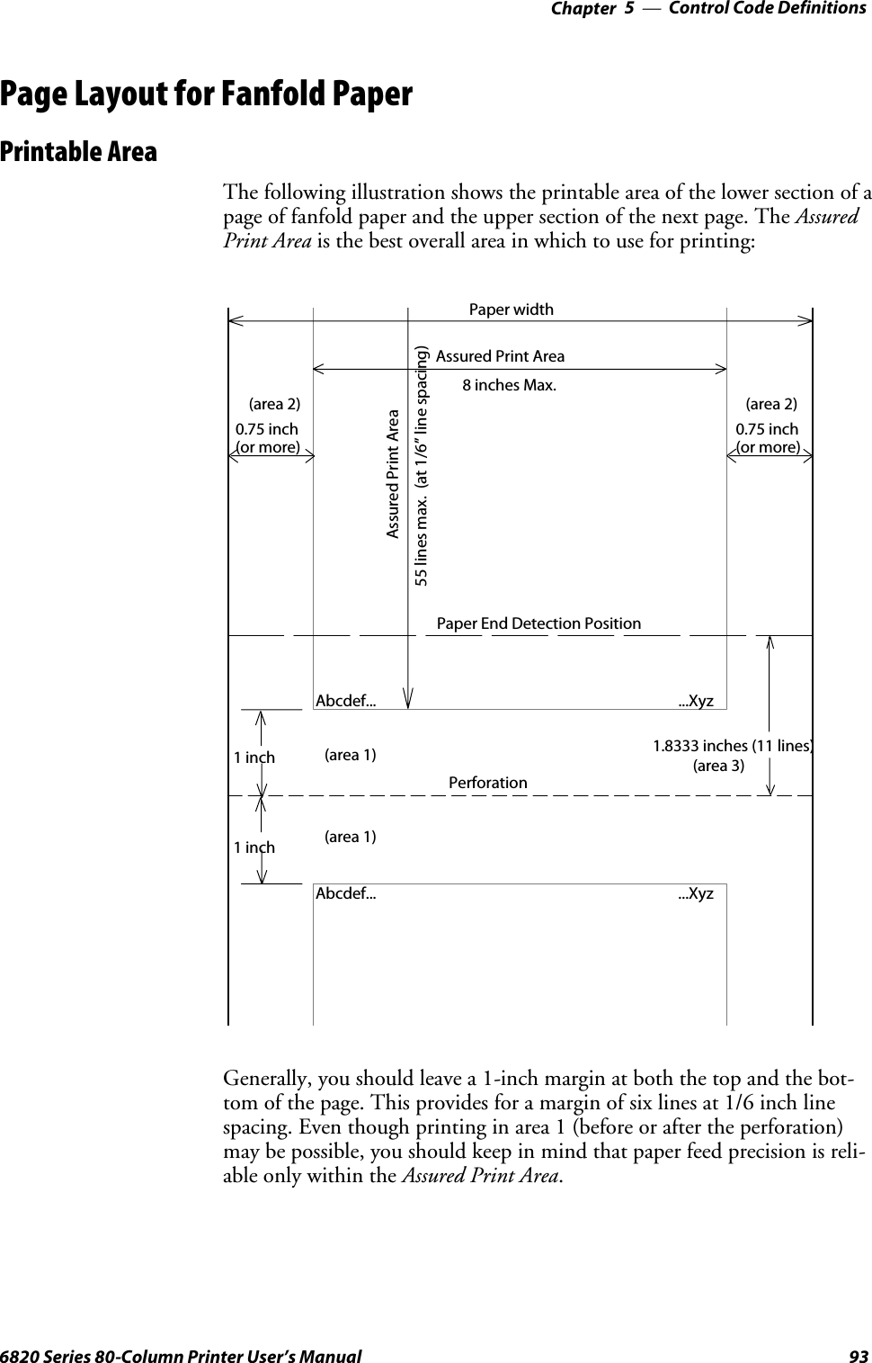 Control Code Definitions—Chapter 5936820 Series 80-Column Printer User’s ManualPage Layout for Fanfold PaperPrintable AreaThe following illustration shows the printable area of the lower section of apage of fanfold paper and the upper section of the next page. The AssuredPrint Area is the best overall area in which to use for printing:Abcdef......XyzAssured Print AreaAbcdef...Assured Print Area8 inches Max.1inch1inch0.75 inch(or more)(area 2)0.75 inch(or more)(area 2)Paper width...XyzPerforation55 lines max. (at 1/6” line spacing)(area 1)(area 1) 1.8333 inches (11 lines)Paper End Detection Position(area 3)Generally, you should leave a 1-inch margin at both the top and the bot-tom of the page. This provides for a margin of six lines at 1/6 inch linespacing. Even though printing in area 1 (before or after the perforation)may be possible, you should keep in mind that paper feed precision is reli-able only within the Assured Print Area.