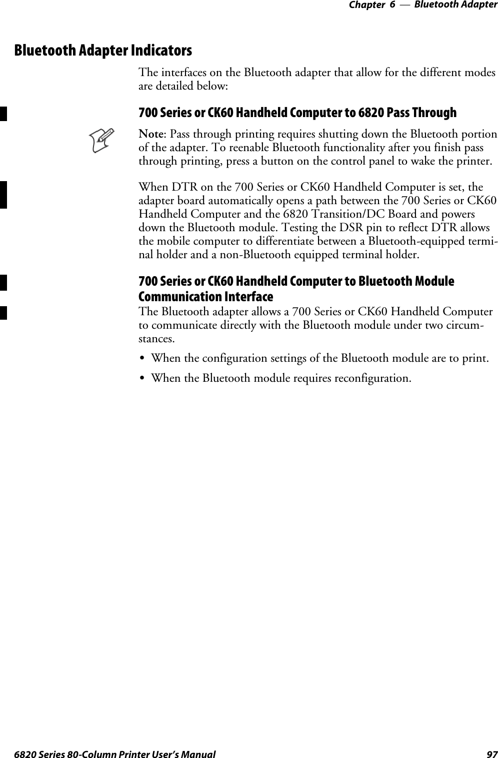 Bluetooth Adapter—Chapter 6976820 Series 80-Column Printer User’s ManualBluetooth Adapter IndicatorsThe interfaces on the Bluetooth adapter that allow for the different modesare detailed below:700 Series or CK60 Handheld Computer to 6820 Pass ThroughNote: Pass through printing requires shutting down the Bluetooth portionof the adapter. To reenable Bluetooth functionality after you finish passthrough printing, press a button on the control panel to wake the printer.When DTR on the 700 Series or CK60 Handheld Computer is set, theadapter board automatically opens a path between the 700 Series or CK60Handheld Computer and the 6820 Transition/DC Board and powersdown the Bluetooth module. Testing the DSR pin to reflect DTR allowsthe mobile computer to differentiate between a Bluetooth-equipped termi-nal holder and a non-Bluetooth equipped terminal holder.700 Series or CK60 Handheld Computer to Bluetooth ModuleCommunication InterfaceThe Bluetooth adapter allows a 700 Series or CK60 Handheld Computerto communicate directly with the Bluetooth module under two circum-stances.SWhen the configuration settings of the Bluetooth module are to print.SWhen the Bluetooth module requires reconfiguration.