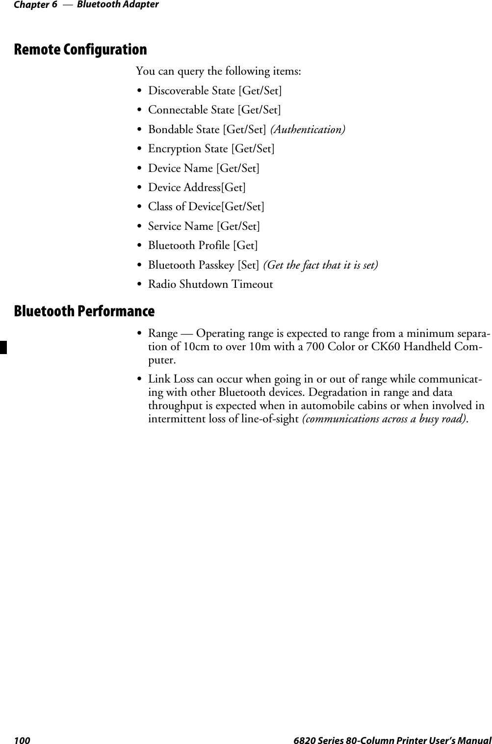 Bluetooth AdapterChapter —6100 6820 Series 80-Column Printer User’s ManualRemote ConfigurationYou can query the following items:SDiscoverable State [Get/Set]SConnectable State [Get/Set]SBondable State [Get/Set] (Authentication)SEncryption State [Get/Set]SDevice Name [Get/Set]SDevice Address[Get]SClass of Device[Get/Set]SService Name [Get/Set]SBluetooth Profile [Get]SBluetooth Passkey [Set] (Getthefactthatitisset)SRadio Shutdown TimeoutBluetooth PerformanceSRange — Operating range is expected to range from a minimum separa-tion of 10cm to over 10m with a 700 Color or CK60 Handheld Com-puter.SLink Loss can occur when going in or out of range while communicat-ing with other Bluetooth devices. Degradation in range and datathroughput is expected when in automobile cabins or when involved inintermittent loss of line-of-sight (communications across a busy road).