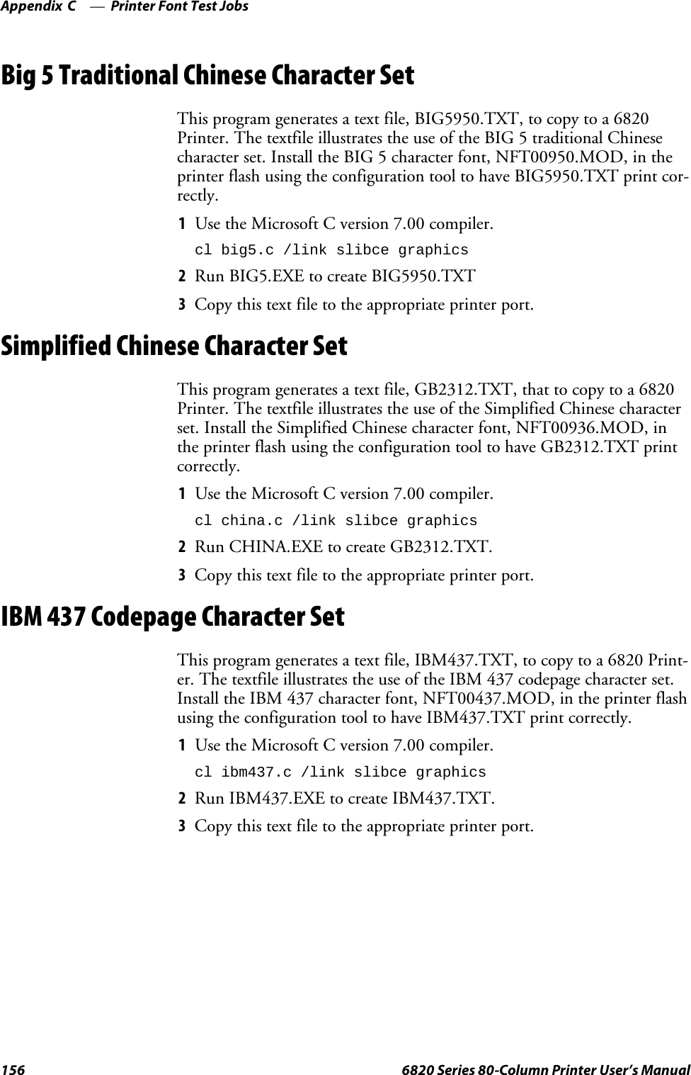 Printer Font Test JobsAppendix —C156 6820 Series 80-Column Printer User’s ManualBig 5 Traditional Chinese Character SetThis program generates a text file, BIG5950.TXT, to copy to a 6820Printer. The textfile illustrates the use of the BIG 5 traditional Chinesecharacter set. Install the BIG 5 character font, NFT00950.MOD, in theprinter flash using the configuration tool to have BIG5950.TXT print cor-rectly.1Use the Microsoft C version 7.00 compiler.cl big5.c /link slibce graphics2Run BIG5.EXE to create BIG5950.TXT3Copy this text file to the appropriate printer port.Simplified Chinese Character SetThis program generates a text file, GB2312.TXT, that to copy to a 6820Printer.ThetextfileillustratestheuseoftheSimplifiedChinesecharacterset. Install the Simplified Chinese character font, NFT00936.MOD, inthe printer flash using the configuration tool to have GB2312.TXT printcorrectly.1Use the Microsoft C version 7.00 compiler.cl china.c /link slibce graphics2Run CHINA.EXE to create GB2312.TXT.3Copy this text file to the appropriate printer port.IBM 437 Codepage Character SetThis program generates a text file, IBM437.TXT, to copy to a 6820 Print-er. The textfile illustrates the use of the IBM 437 codepage character set.Install the IBM 437 character font, NFT00437.MOD, in the printer flashusing the configuration tool to have IBM437.TXT print correctly.1Use the Microsoft C version 7.00 compiler.cl ibm437.c /link slibce graphics2Run IBM437.EXE to create IBM437.TXT.3Copy this text file to the appropriate printer port.