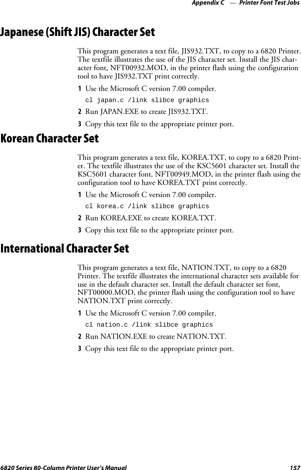 Printer Font Test JobsAppendix —C1576820 Series 80-Column Printer User’s ManualJapanese (Shift JIS) Character SetThis program generates a text file, JIS932.TXT, to copy to a 6820 Printer.The textfile illustrates the use of the JIS character set. Install the JIS char-acter font, NFT00932.MOD, in the printer flash using the configurationtool to have JIS932.TXT print correctly.1Use the Microsoft C version 7.00 compiler.cl japan.c /link slibce graphics2Run JAPAN.EXE to create JIS932.TXT.3Copy this text file to the appropriate printer port.Korean Character SetThis program generates a text file, KOREA.TXT, to copy to a 6820 Print-er. The textfile illustrates the use of the KSC5601 character set. Install theKSC5601 character font, NFT00949.MOD, in the printer flash using theconfiguration tool to have KOREA.TXT print correctly.1Use the Microsoft C version 7.00 compiler.cl korea.c /link slibce graphics2Run KOREA.EXE to create KOREA.TXT.3Copy this text file to the appropriate printer port.International Character SetThis program generates a text file, NATION.TXT, to copy to a 6820Printer. The textfile illustrates the international character sets available foruse in the default character set. Install the default character set font,NFT00000.MOD, the printer flash using the configuration tool to haveNATION.TXT print correctly.1Use the Microsoft C version 7.00 compiler.cl nation.c /link slibce graphics2Run NATION.EXE to create NATION.TXT.3Copy this text file to the appropriate printer port.