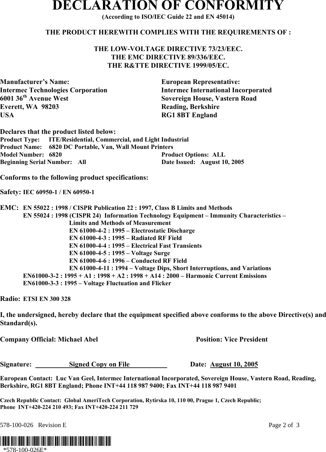 578-100-026   Revision E    Page 2 of  3  *578-100-026E*   *578-100-026E*  DECLARATION OF CONFORMITY (According to ISO/IEC Guide 22 and EN 45014)  THE PRODUCT HEREWITH COMPLIES WITH THE REQUIREMENTS OF :  THE LOW-VOLTAGE DIRECTIVE 73/23/EEC. THE EMC DIRECTIVE 89/336/EEC. THE R&amp;TTE DIRECTIVE 1999/05/EC.  Manufacturer’s Name:  European Representative: Intermec Technologies Corporation  Intermec International Incorporated 6001 36th Avenue West  Sovereign House, Vastern Road Everett, WA  98203  Reading, Berkshire USA  RG1 8BT England  Declares that the product listed below: Product Type:  ITE/Residential, Commercial, and Light Industrial Product Name:    6820 DC Portable, Van, Wall Mount Printers Model Number:  6820  Product Options:  ALL   Beginning Serial Number:  All    Date Issued:   August 10, 2005  Conforms to the following product specifications:   Safety: IEC 60950-1 / EN 60950-1     EMC:  EN 55022 : 1998 / CISPR Publication 22 : 1997, Class B Limits and Methods   EN 55024 : 1998 (CISPR 24)  Information Technology Equipment – Immunity Characteristics –        Limits and Methods of Measurement     EN 61000-4-2 : 1995 – Electrostatic Discharge     EN 61000-4-3 : 1995 – Radiated RF Field     EN 61000-4-4 : 1995 – Electrical Fast Transients     EN 61000-4-5 : 1995 – Voltage Surge     EN 61000-4-6 : 1996 – Conducted RF Field     EN 61000-4-11 : 1994 – Voltage Dips, Short Interruptions, and Variations   EN61000-3-2 : 1995 + A1 : 1998 + A2 : 1998 + A14 : 2000 – Harmonic Current Emissions   EN61000-3-3 : 1995 – Voltage Fluctuation and Flicker  Radio:  ETSI EN 300 328   I, the undersigned, hereby declare that the equipment specified above conforms to the above Directive(s) and Standard(s).  Company Official: Michael Abel    Position: Vice President   Signature:    Signed Copy on File     Date:  August 10, 2005 European Contact:  Luc Van Geel, Intermec International Incorporated, Sovereign House, Vastern Road, Reading, Berkshire, RG1 8BT England; Phone INT+44 118 987 9400; Fax INT+44 118 987 9401  Czech Republic Contact:  Global AmeriTech Corporation, Rytirska 10, 110 00, Prague 1, Czech Republic;  Phone  INT+420-224 210 493; Fax INT+420-224 211 729 