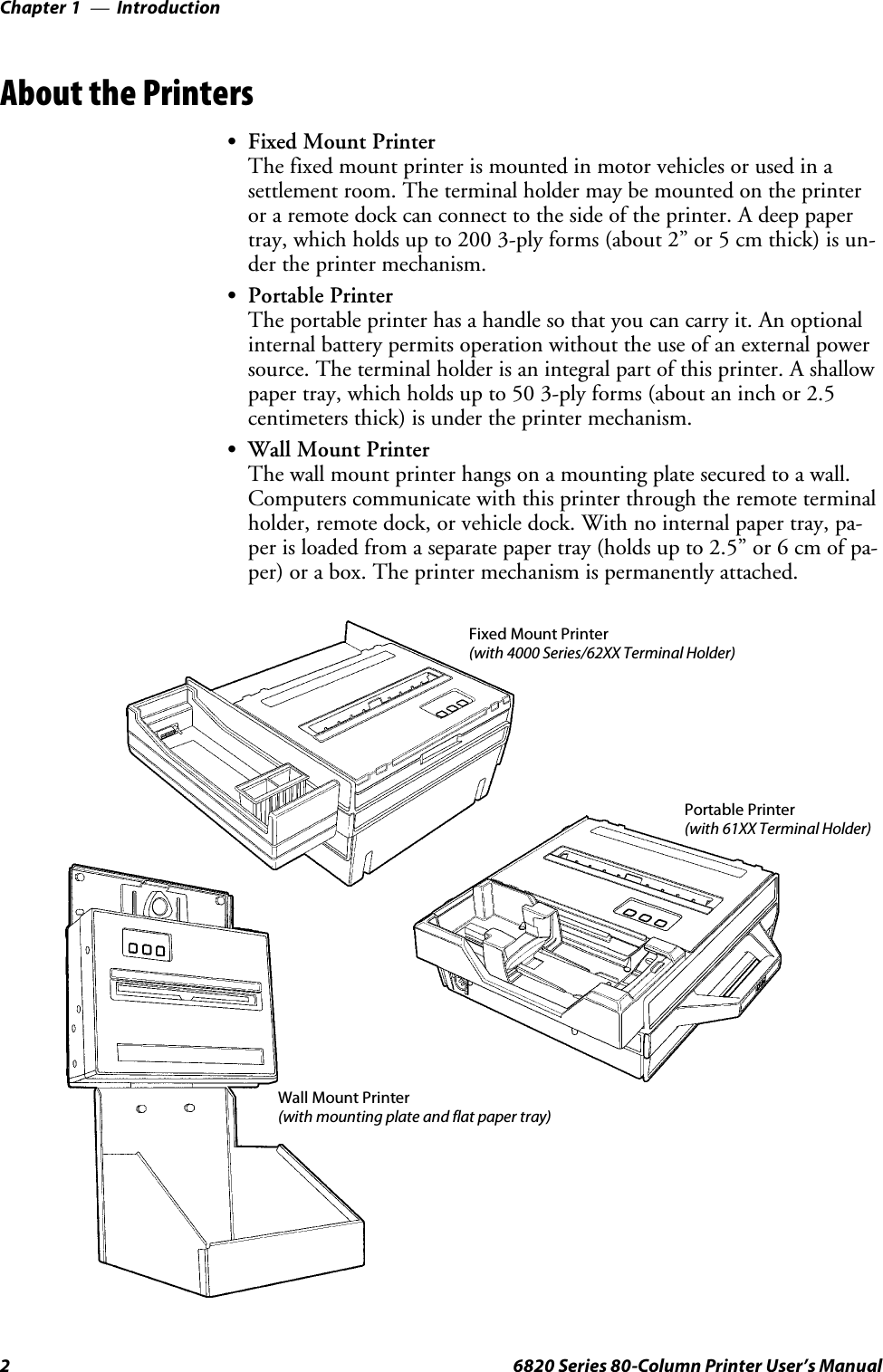 IntroductionChapter —12 6820 Series 80-Column Printer User’s ManualAbout the PrintersSFixed Mount PrinterThe fixed mount printer is mounted in motor vehicles or used in asettlement room. The terminal holder may be mounted on the printeror a remote dock can connect to the side of the printer. A deep papertray, which holds up to 200 3-ply forms (about 2” or 5 cm thick) is un-dertheprintermechanism.SPortable PrinterThe portable printer has a handle so that you can carry it. An optionalinternal battery permits operation without the use of an external powersource. The terminal holder is an integral part of this printer. A shallowpaper tray, which holds up to 50 3-ply forms (about an inch or 2.5centimeters thick) is under the printer mechanism.SWall Mount PrinterThe wall mount printer hangs on a mounting plate secured to a wall.Computers communicate with this printer through the remote terminalholder, remote dock, or vehicle dock. With no internal paper tray, pa-per is loaded from a separate paper tray (holds up to 2.5” or 6 cm of pa-per) or a box. The printer mechanism is permanently attached.Wall Mount Printer(with mounting plate and flat paper tray)Fixed Mount Printer(with 4000 Series/62XX Terminal Holder)Portable Printer(with 61XX Terminal Holder)