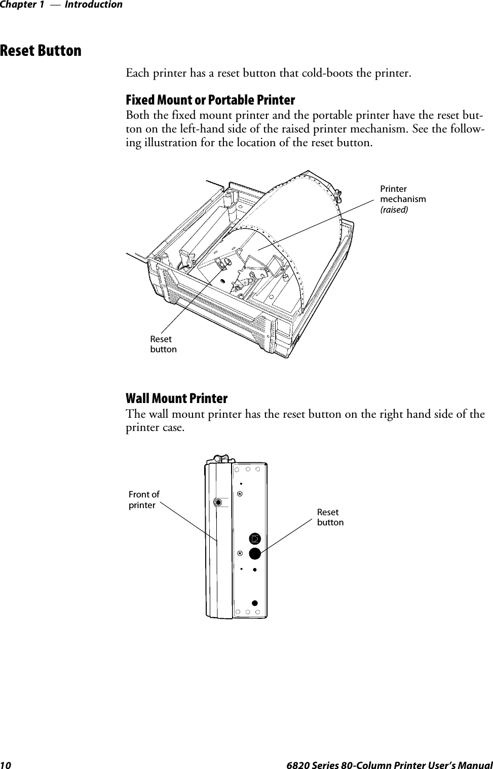 IntroductionChapter —110 6820 Series 80-Column Printer User’s ManualReset ButtonEach printer has a reset button that cold-boots the printer.Fixed Mount or Portable PrinterBoth the fixed mount printer and the portable printer have the reset but-ton on the left-hand side of the raised printer mechanism. See the follow-ing illustration for the location of the reset button.ResetbuttonPrintermechanism(raised)Wall Mount PrinterThe wall mount printer has the reset button on the right hand side of theprinter case.ResetbuttonFront ofprinter