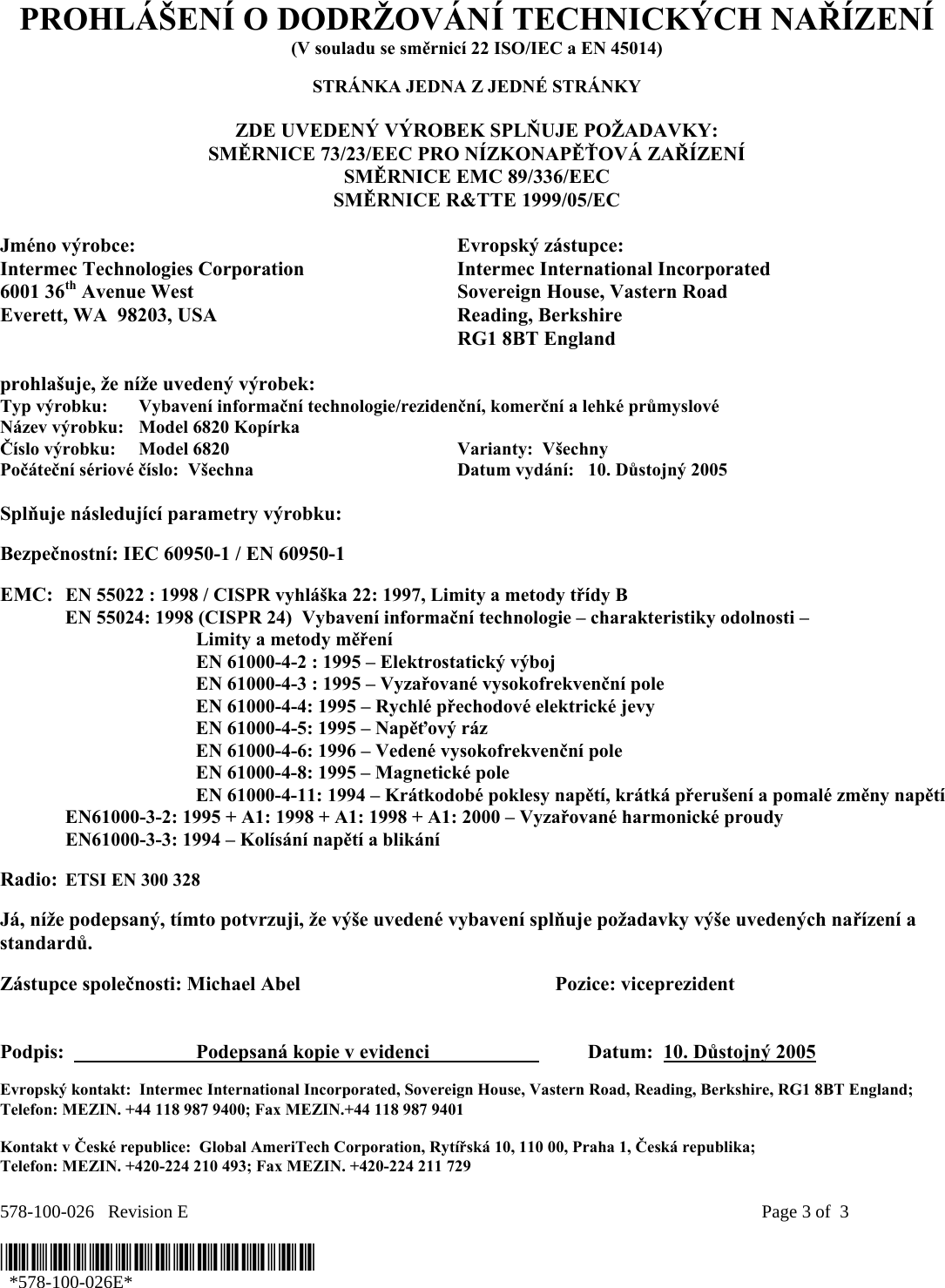 578-100-026   Revision E    Page 3 of  3  *578-100-026E*   *578-100-026E*  PROHLÁŠENÍ O DODRŽOVÁNÍ TECHNICKÝCH NAŘÍZENÍ (V souladu se směrnicí 22 ISO/IEC a EN 45014)  STRÁNKA JEDNA Z JEDNÉ STRÁNKY  ZDE UVEDENÝ VÝROBEK SPLŇUJE POŽADAVKY: SMĚRNICE 73/23/EEC PRO NÍZKONAPĚŤOVÁ ZAŘÍZENÍ SMĚRNICE EMC 89/336/EEC SMĚRNICE R&amp;TTE 1999/05/EC  Jméno výrobce:  Evropský zástupce: Intermec Technologies Corporation  Intermec International Incorporated 6001 36th Avenue West  Sovereign House, Vastern Road Everett, WA  98203, USA  Reading, Berkshire   RG1 8BT England  prohlašuje, že níže uvedený výrobek: Typ výrobku:  Vybavení informační technologie/rezidenční, komerční a lehké průmyslové Název výrobku:   Model 6820 Kopírka Číslo výrobku:  Model 6820  Varianty:  Všechny   Počáteční sériové číslo:  Všechna  Datum vydání:   10. Důstojný 2005  Splňuje následující parametry výrobku:   Bezpečnostní: IEC 60950-1 / EN 60950-1     EMC:  EN 55022 : 1998 / CISPR vyhláška 22: 1997, Limity a metody třídy B   EN 55024: 1998 (CISPR 24)  Vybavení informační technologie – charakteristiky odolnosti –     Limity a metody měření   EN 61000-4-2 : 1995 – Elektrostatický výboj     EN 61000-4-3 : 1995 – Vyzařované vysokofrekvenční pole     EN 61000-4-4: 1995 – Rychlé přechodové elektrické jevy     EN 61000-4-5: 1995 – Napěťový ráz     EN 61000-4-6: 1996 – Vedené vysokofrekvenční pole     EN 61000-4-8: 1995 – Magnetické pole     EN 61000-4-11: 1994 – Krátkodobé poklesy napětí, krátká přerušení a pomalé změny napětí    EN61000-3-2: 1995 + A1: 1998 + A1: 1998 + A1: 2000 – Vyzařované harmonické proudy  EN61000-3-3: 1994 – Kolísání napětí a blikání  Radio:  ETSI EN 300 328  Já, níže podepsaný, tímto potvrzuji, že výše uvedené vybavení splňuje požadavky výše uvedených nařízení a standardů.  Zástupce společnosti: Michael Abel    Pozice: viceprezident   Podpis:    Podepsaná kopie v evidenci     Datum:  10. Důstojný 2005 Evropský kontakt:  Intermec International Incorporated, Sovereign House, Vastern Road, Reading, Berkshire, RG1 8BT England;  Telefon: MEZIN. +44 118 987 9400; Fax MEZIN.+44 118 987 9401  Kontakt v České republice:  Global AmeriTech Corporation, Rytířská 10, 110 00, Praha 1, Česká republika;  Telefon: MEZIN. +420-224 210 493; Fax MEZIN. +420-224 211 729 