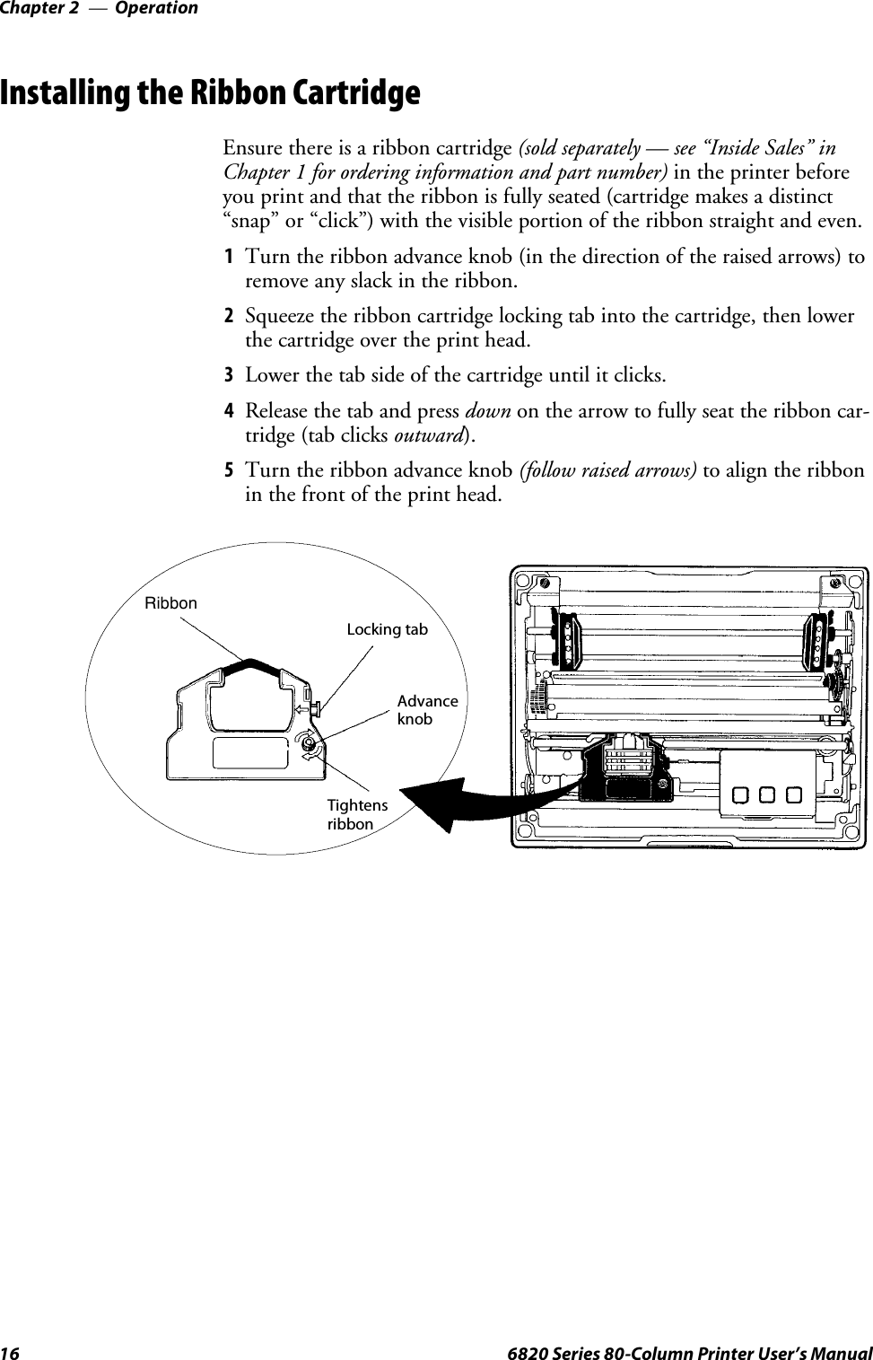 OperationChapter —216 6820 Series 80-Column Printer User’s ManualInstalling the Ribbon CartridgeEnsure there is a ribbon cartridge (sold separately — see “Inside Sales” inChapter 1 for ordering information and part number) in the printer beforeyou print and that the ribbon is fully seated (cartridge makes a distinct“snap” or “click”) with the visible portion of the ribbon straight and even.1Turn the ribbon advance knob (in the direction of the raised arrows) toremove any slack in the ribbon.2Squeeze the ribbon cartridge locking tab into the cartridge, then lowerthe cartridge over the print head.3Lower the tab side of the cartridge until it clicks.4Release the tab and press down on the arrow to fully seat the ribbon car-tridge (tab clicks outward).5Turn the ribbon advance knob (follow raised arrows) to align the ribbonin the front of the print head.RibbonLocking tabAdvanceknobTightensribbon