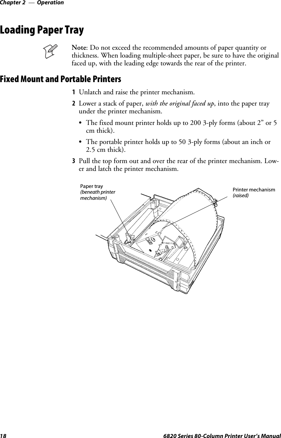OperationChapter —218 6820 Series 80-Column Printer User’s ManualLoading Paper TrayNote: Do not exceed the recommended amounts of paper quantity orthickness. When loading multiple-sheet paper, be sure to have the originalfaced up, with the leading edge towards the rear of the printer.FixedMountandPortablePrinters1Unlatch and raise the printer mechanism.2Lower a stack of paper, with the original faced up, into the paper trayundertheprintermechanism.SThe fixed mount printer holds up to 200 3-ply forms (about 2” or 5cm thick).STheportableprinterholdsupto503-plyforms(aboutaninchor2.5 cm thick).3Pull the top form out and over the rear of the printer mechanism. Low-er and latch the printer mechanism.Printer mechanism(raised)Paper tray(beneath printermechanism)