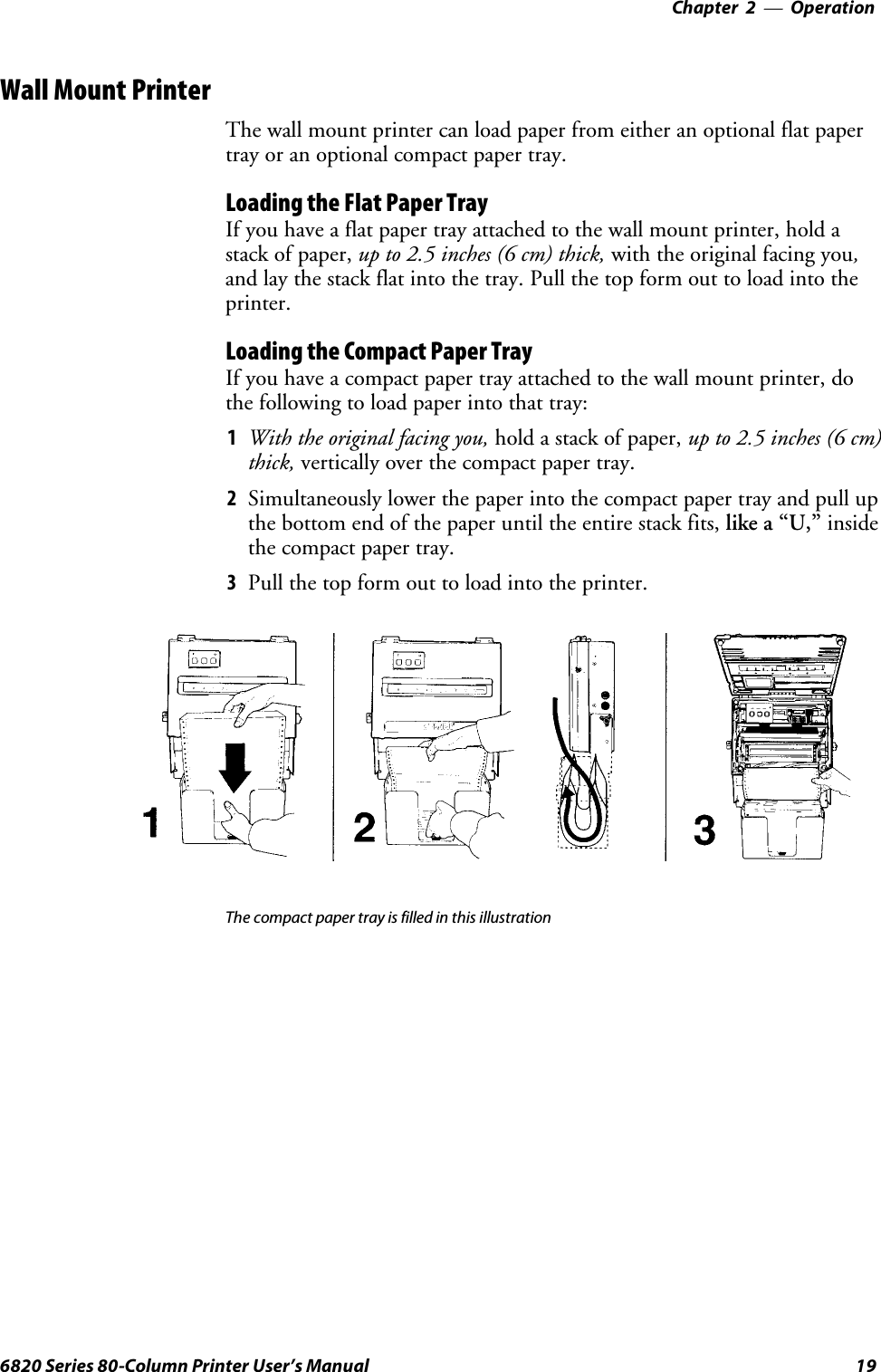 Operation—Chapter 2196820 Series 80-Column Printer User’s ManualWall Mount PrinterThe wall mount printer can load paper from either an optional flat papertray or an optional compact paper tray.Loading the Flat Paper TrayIf you have a flat paper tray attached to the wall mount printer, hold astack of paper, upto2.5inches(6cm)thick,with the original facing you,and lay the stack flat into the tray. Pull the top form out to load into theprinter.Loading the Compact Paper TrayIf you have a compact paper tray attached to the wall mount printer, dothe following to load paper into that tray:1With the original facing you, hold a stack of paper, upto2.5inches(6cm)thick, vertically over the compact paper tray.2Simultaneously lower the paper into the compact paper tray and pull upthe bottom end of the paper until the entire stack fits, like a “U,” insidethe compact paper tray.3Pull the top form out to load into the printer.The compact paper tray is filled in this illustration