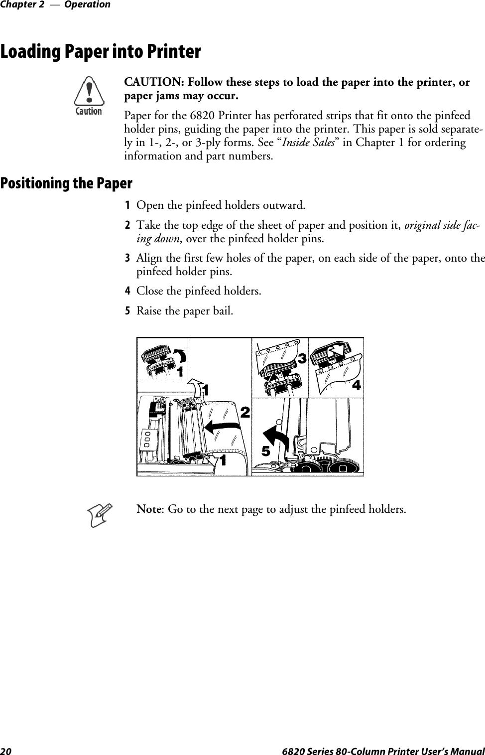 OperationChapter —220 6820 Series 80-Column Printer User’s ManualLoading Paper into PrinterCAUTION: Follow these steps to load the paper into the printer, orpaper jams may occur.Paper for the 6820 Printer has perforated strips that fit onto the pinfeedholder pins, guiding the paper into the printer. This paper is sold separate-ly in 1-, 2-, or 3-ply forms. See “Inside Sales” in Chapter 1 for orderinginformation and part numbers.Positioning the Paper1Open the pinfeed holders outward.2Take the top edge of the sheet of paper and position it, original side fac-ing down, over the pinfeed holder pins.3Align the first few holes of the paper, on each side of the paper, onto thepinfeed holder pins.4Close the pinfeed holders.5Raise the paper bail.Note: Go to the next page to adjust the pinfeed holders.