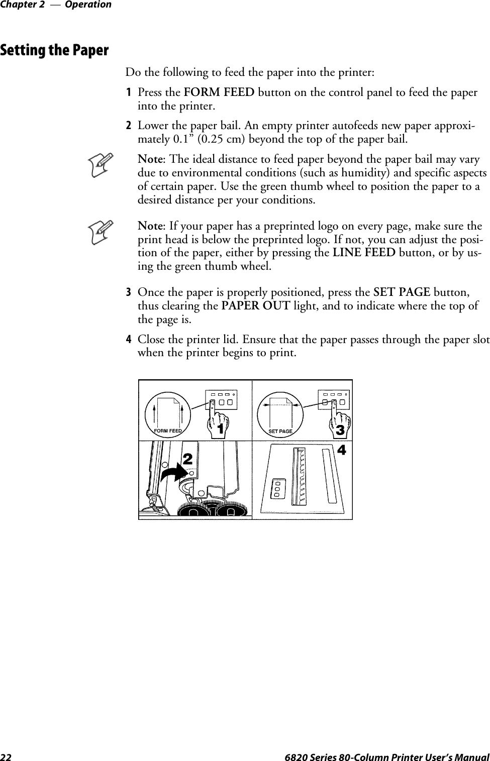 OperationChapter —222 6820 Series 80-Column Printer User’s ManualSetting the PaperDo the following to feed the paper into the printer:1Press the FORM FEED button on the control panel to feed the paperinto the printer.2Lower the paper bail. An empty printer autofeeds new paper approxi-mately 0.1” (0.25 cm) beyond the top of the paper bail.Note: The ideal distance to feed paper beyond the paper bail may varydue to environmental conditions (such as humidity) and specific aspectsof certain paper. Use the green thumb wheel to position the paper to adesired distance per your conditions.Note: If your paper has a preprinted logo on every page, make sure theprint head is below the preprinted logo. If not, you can adjust the posi-tion of the paper, either by pressing the LINE FEED button, or by us-ing the green thumb wheel.3Once the paper is properly positioned, press the SET PAGE button,thus clearing the PAPER OUT light, and to indicate where the top ofthepageis.4Close the printer lid. Ensure that the paper passes through the paper slotwhen the printer begins to print.