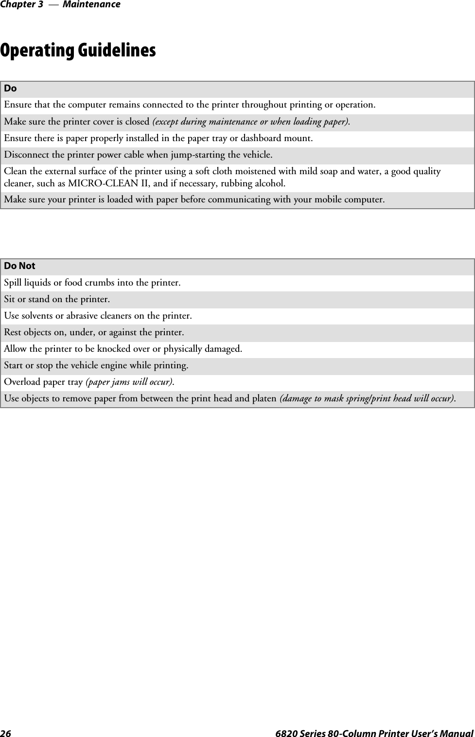 MaintenanceChapter —326 6820 Series 80-Column Printer User’s ManualOperating GuidelinesDoEnsure that the computer remains connected to the printer throughout printing or operation.Make sure the printer cover is closed (except during maintenance or when loading paper).Ensure there is paper properly installed in the paper tray or dashboard mount.Disconnect the printer power cable when jump-starting the vehicle.Clean the external surface of the printer using a soft cloth moistened with mild soap and water, a good qualitycleaner, such as MICRO-CLEAN II, and if necessary, rubbing alcohol.Make sure your printer is loaded with paper before communicating with your mobile computer.Do NotSpill liquids or food crumbs into the printer.Sit or stand on the printer.Usesolventsorabrasivecleanersontheprinter.Rest objects on, under, or against the printer.Allow the printer to be knocked over or physically damaged.Start or stop the vehicle engine while printing.Overload paper tray (paper jams will occur).Use objects to remove paper from between the print head and platen (damage to mask spring/print head will occur).