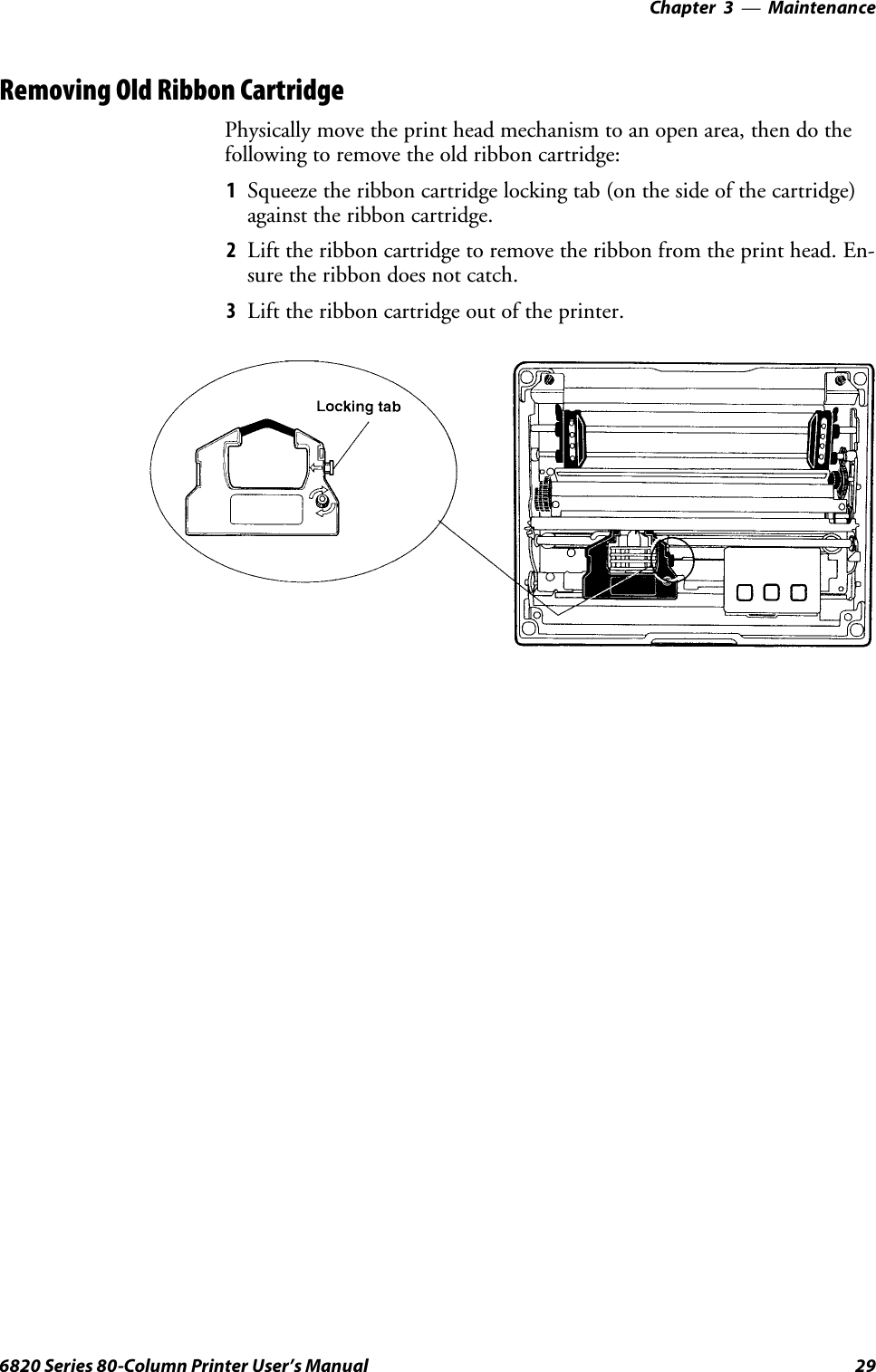 Maintenance—Chapter 3296820 Series 80-Column Printer User’s ManualRemoving Old Ribbon CartridgePhysically move the print head mechanism to an open area, then do thefollowing to remove the old ribbon cartridge:1Squeeze the ribbon cartridge locking tab (on the side of the cartridge)against the ribbon cartridge.2Lift the ribbon cartridge to remove the ribbon from the print head. En-sure the ribbon does not catch.3Lift the ribbon cartridge out of the printer.