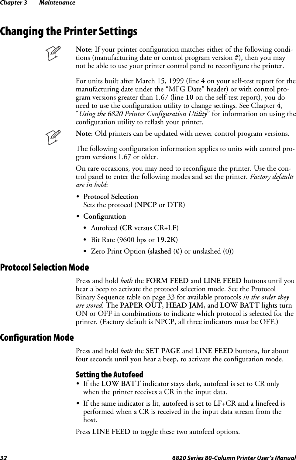 MaintenanceChapter —332 6820 Series 80-Column Printer User’s ManualChanging the Printer SettingsNote: If your printer configuration matches either of the following condi-tions (manufacturing date or control program version #), then you maynot be able to use your printer control panel to reconfigure the printer.For units built after March 15, 1999 (line 4on your self-test report for themanufacturing date under the “MFG Date” header) or with control pro-gram versions greater than 1.67 (line 10 on the self-test report), you doneed to use the configuration utility to change settings. See Chapter 4,“Using the 6820 Printer Configuration Utility” for information on using theconfiguration utility to reflash your printer.Note: Old printers can be updated with newer control program versions.The following configuration information applies to units with control pro-gram versions 1.67 or older.On rare occasions, you may need to reconfigure the printer. Use the con-trol panel to enter the following modes and set the printer. Factory defaultsare in bold:SProtocol SelectionSets the protocol (NPCP or DTR)SConfigurationSAutofeed (CR versus CR+LF)SBit Rate (9600 bps or 19.2K)SZero Print Option (slashed (4)or unslashed (0))Protocol Selection ModePress and hold both the FORM FEED and LINE FEED buttons until youhear a beep to activate the protocol selection mode. See the ProtocolBinary Sequence table on page 33 for available protocols in the order theyare stored. The PAPER OUT, HEAD JAM, and LOW BATT lights turnON or OFF in combinations to indicate which protocol is selected for theprinter. (Factory default is NPCP, all three indicators must be OFF.)Configuration ModePress and hold both the SET PAGE and LINE FEED buttons, for aboutfour seconds until you hear a beep, to activate the configuration mode.Setting the AutofeedSIf the LOW BATT indicator stays dark, autofeed is set to CR onlywhen the printer receives a CR in the input data.SIf the same indicator is lit, autofeed is set to LF+CR and a linefeed isperformed when a CR is received in the input data stream from thehost.Press LINE FEED to toggle these two autofeed options.